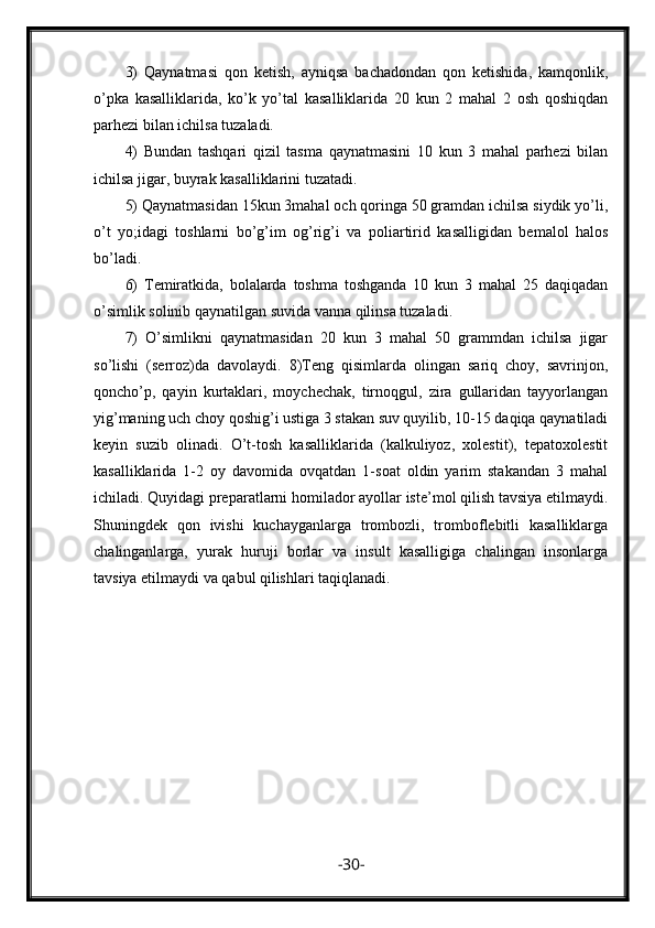 3)   Qaynatmasi   qon   ketish,   ayniqsa   bachadondan   qon   ketishida,   kamqonlik,
o’pka   kasalliklarida,   ko’k   yo’tal   kasalliklarida   20   kun   2   mahal   2   osh   qoshiqdan
parhezi bilan ichilsa tuzaladi.
4)   Bundan   tashqari   qizil   tasma   qaynatmasini   10   kun   3   mahal   parhezi   bilan
ichilsa jigar, buyrak kasalliklarini tuzatadi.
5) Qaynatmasidan 15kun 3mahal och qoringa 50 gramdan ichilsa siydik yo’li,
o’t   yo;idagi   toshlarni   bo’g’im   og’rig’i   va   poliartirid   kasalligidan   bemalol   halos
bo’ladi.
6)   Temiratkida,   bolalarda   toshma   toshganda   10   kun   3   mahal   25   daqiqadan
o’simlik solinib qaynatilgan suvida vanna qilinsa tuzaladi.
7)   O’simlikni   qaynatmasidan   20   kun   3   mahal   50   grammdan   ichilsa   jigar
so’lishi   (serroz)da   davolaydi.   8)Teng   qisimlarda   olingan   sariq   choy,   savrinjon,
qoncho’p,   qayin   kurtaklari,   moychechak,   tirnoqgul,   zira   gullaridan   tayyorlangan
yig’maning uch choy qoshig’i ustiga 3 stakan suv quyilib, 10-15 daqiqa qaynatiladi
keyin   suzib   olinadi.   O’t-tosh   kasalliklarida   (kalkuliyoz,   xolestit),   tepatoxolestit
kasalliklarida   1-2   oy   davomida   ovqatdan   1-soat   oldin   yarim   stakandan   3   mahal
ichiladi. Quyidagi preparatlarni homilador ayollar iste’mol qilish tavsiya etilmaydi.
Shuningdek   qon   ivishi   kuchayganlarga   trombozli,   tromboflebitli   kasalliklarga
chalinganlarga,   yurak   huruji   borlar   va   insult   kasalligiga   chalingan   insonlarga
tavsiya etilmaydi va qabul qilishlari taqiqlanadi.
- 30 - 