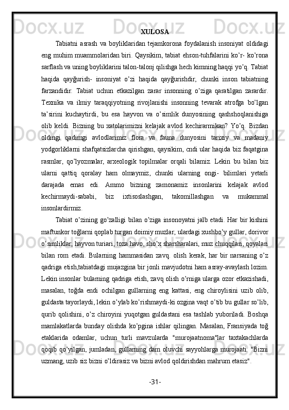 XULOSA
Tabiatni   asrash   va   boyliklaridan   tejamkorona   foydalanish   insoniyat   oldidagi
eng muhim muammolaridan biri. Qaysikim, tabiat ehson-tuhfalarini ko’r- ko’rona
sarflash va uning boyliklarini talon-talonj qilishga hech kimning haqqi yo’q. Tabiat
haqida   qayğurish-   insoniyat   o’zi   haqida   qayğurishdir,   chunki   inson   tabiatning
farzandidir.   Tabiat   uchun   etkazilgan   zarar   insonning   o’ziga   qaratilgan   zarardir.
Texnika   va   ilmiy   taraqqiyotning   rivojlanishi   insonning   tevarak   atrofga   bo’lgan
ta’sirini   kuchaytirdi,   bu   esa   hayvon   va   o’simlik   dunyosining   qashshoqlanishiga
olib   keldi.   Bizning   bu   xatolarimizni   kelajak   avlod   kechirarmikan?   Yo’q.   Bizdan
oldingi   qadimgi   avlodlarimiz   flora   va   fauna   dunyosini   tarixiy   va   madaniy
yodgorliklarni shafqatsizlarcha qirishgan, qaysikim, cndi ular haqida biz faqatgina
rasmlar,   qo’lyozmalar,   arxeologik   topilmalar   orqali   bilamiz.   Lekin   bu   bilan   biz
ularni   qattiq   qoralay   ham   olmaymiz,   chunki   ularning   ongi-   bilimlari   yetarli
darajada   emas   edi.   Ammo   bizning   zamonamiz   insonlarini   kelajak   avlod
kechirmaydi-sababi,   biz   ixtisoslashgan,   takomillashgan   va   mukammal
insonlardirmiz.
Tabiat  o’zining go’zalligi bilan o’ziga insonoyatni  jalb etadi. Har bir kishini
maftunkor toğlarni qoplab turgan doimiy muzlar, ulardagi xushbo’y gullar, dorivor
o’simliklar, hayvon turiari, toza havo, sho’x sharsharalari, muz chuqqilari, qoyalari
bilan   rom   etadi.   Bularning   hammasidan   zavq.   olish   kerak,   har   bir   narsaning   o’z
qadriga etish,tabiatdagi mujazgina bir jonli mavjudotni ham asray-avaylash lozim.
Lekin insonlar bularning qadriga etish, zavq olish o’rniga ularga ozor etkazishadi,
masalan,   toğda   endi   ochilgan   gullarning   eng   kattasi,   eng   chiroylisini   uzib   olib,
guldasta tayorlaydi, lekin o’ylab ko’rishmaydi-ki ozgina vaqt o’tib bu gullar so’lib,
qurib   qolishini,   o’z   chiroyini   yuqotgan   guldastani   esa   tashlab   yuboriladi.   Boshqa
mamlakatlarda   bunday   olishda   ko’pgina   ishlar   qilingan.   Masalan,   Fransiyada   toğ
etaklarida   odamlar,   uchun   turli   mavzularda   "murojaatnoma"lar   taxtakachlarda
qoqib qo’yilgan, jumladan, gullarning dam oluvchi sayyohlarga murojaati: "Bizni
uzmang, uzib siz bizni o’ldirasiz va bizni avlod qoldirishdan mahrum etasiz".
- 31 - 