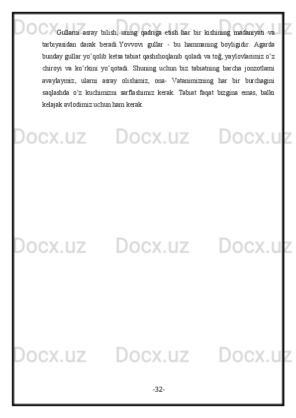 Gullarni   asray   bilish,   uning   qadriga   etish   har   bir   kishining   madaniyati   va
tarbiyasidan   darak   beradi.Yovvovi   gullar   -   bu   hammaning   boyligidir.   Agarda
bunday gullar yo’qolib ketsa tabiat qashshoqlanib qoladi va toğ, yaylovlarimiz o’z
chiroyi   va   ko’rkini   yo’qotadi.   Shuning   uchun   biz   tabiatning   barcha   jonzotlarni
avaylaymiz,   ularni   asray   olishimiz,   ona-   Vatanimizning   har   bir   burchagini
saqlashda   o’z   kuchimizni   sarflashimiz   kerak.   Tabiat   faqat   bizgina   emas,   balki
kelajak avlodimiz uchun ham kerak.
- 32 - 