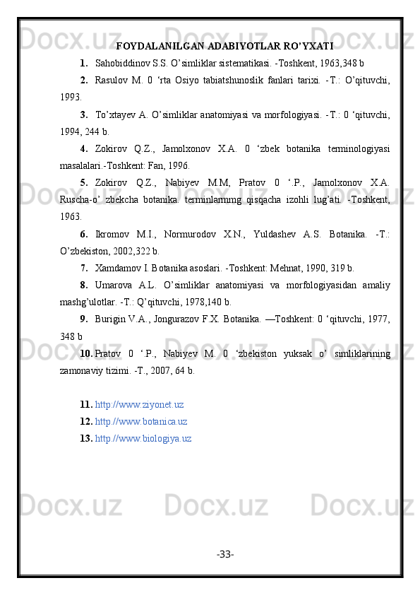 F OYDALANILGAN ADABIYOTLAR RO’YXATI
1. Sahobiddinov S.S. O’simliklar sistematikasi. -Toshkent, 1963,348 b
2. Rasulov   М .   0   ‘rta   Osiyo   tabiatshunoslik   fanlari   tarixi.   - Т .:   O’qituvchi,
1993.
3. To’xtayev A. O’simliklar anatomiyasi va morfologiyasi. - Т .: 0 ‘qituvchi,
1994, 244 b.
4. Zokirov   Q.Z.,   Jamolxonov   Х . А .   0   ‘zbek   botanika   terminologiyasi
masalalari.-Toshkent: Fan, 1996.
5. Zokirov   Q.Z.,   Nabiyev   M.M,   Pratov   0   ‘.P.,   Jamolxonov   X.A.
Ruscha-o’   zbekcha   botanika.   terminlarmmg   qisqacha   izohli   lug’ati.   -Toshkent,
1963.
6. Ikromov   M.I.,   Normurodov   X.N.,   Yuldashev   A.S.   Botanika.   - Т .:
O’zbekiston, 2002,322 b.
7. Xamdamov I. Botanika asoslari. -Toshkent: Mehnat, 1990, 319 b.
8. Umarova   A.L.   O’simliklar   anatomiyasi   va   morfologiyasidan   amaliy
mashg’ulotlar. - Т .: Q’qituvchi, 1978,140 b.
9. Burigin V.A., Jongurazov F.X. Botanika. —Toshkent:  0 ‘qituvchi, 1977,
348 b
10. Pratov   0   ‘. Р .,   Nabiyev   М .   0   ‘zbekiston   yuksak   о ’   simliklarining
zamonaviy tizimi. - Т ., 2007, 64 b.
11. http://www.ziyonet.uz
12. http.//www.botanica.uz
13. http.//www.biologiya.uz
- 33 - 