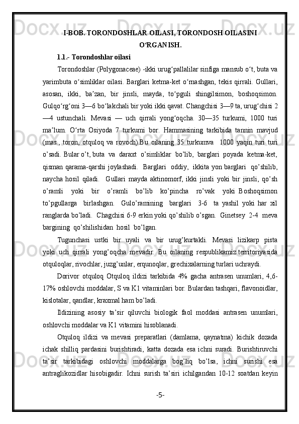 I- B О B .   TORONDOSHLAR OILASI,  TORONDOSH OILASINI
O RGANISH.ʻ
1.1.-   Torondoshlar oilasi
Torondoshlar (Polygonaceae) -ikki urug pallalilar sinfiga mansub o t, buta va	
ʻ ʻ
yarimbuta   o simliklar   oilasi.   Barglari   ketma-ket   o rnashgan,   tekis   qirrali.   Gullari,	
ʻ ʻ
asosan,   ikki,   ba zan,   bir   jinsli,   mayda,   to pguli   shingilsimon,   boshoqsimon.	
ʼ ʻ
Gulqo rg oni 3—6 bo lakchali bir yoki ikki qavat. Changchisi 3—9 ta, urug chisi 2	
ʻ ʻ ʻ ʻ
—4   ustunchali.   Mevasi   —   uch   qirrali   yong oqcha.   30—35   turkumi,   1000   turi	
ʻ
ma lum.   O rta   Osiyoda   7   turkumi   bor.  	
ʼ ʻ Hammasining   tarkibida   tannin   mavjud
(mas.,   toron,   otquloq   va   rovoch).Bu   oilaning   35   turkumva     1000   yaqin   turi   turi
o’sadi. Bular o’t, buta  va  daraxt  o’simliklar  bo’lib,  barglari  poyada  ketma-ket,
qisman qarama-qarshi joylashadi.   Barglari   oddiy,   ikkita yon barglari   qo’shilib,
naycha   hosil   qiladi.     Gullari   mayda   aktinomorf,   ikki   jinsli   yoki   bir   jinsli,   qo’sh
o’ramli     yoki     bir     o’ramli     bo’lib     ko’pincha     ro’vak     yoki   Boshoqsimon
to’pgullarga     birlashgan.     Gulo’ramining     barglari     3-6     ta   yashil   yoki   har   xil
ranglarda bo’ladi.  Chagchisi 6-9 erkin yoki qo’shilib o’sgan.  Ginetsey  2-4  meva
bargining  qo’shilishidan  hosil  bo’lgan. 
Tugunchasi    ustki    bir   uyali   va   bir   urug’kurtakli.   Mevasi    lizikarp   pista
yoki  uch  qirrali  yong’oqcha  mevadir.  Bu  oilaning  respublikamiz territoriyasida
otquloqlar, rivochlar, juzg’unlar, erqunoqlar, grechixalarning turlari uchraydi.
Dorivor   otquloq   Otquloq   ildizi   tarkibida   4%   gacha   antrasen   unumlari,   4,6-
17% oshlovchi moddalar, S va K1 vitaminlari bor. Bulardan tashqari, flavonoidlar,
kislotalar, qandlar, kraxmal ham bo’ladi.
Ildizining   asosiy   ta’sir   qiluvchi   biologik   faol   moddasi   antrasen   unumlari,
oshlovchi moddalar va K1 vitamini hisoblanadi.
Otquloq   ildizi   va   mevasi   preparatlari   (damlama,   qaynatma)   kichik   dozada
ichak   shilliq   pardasini   burishtiradi,   katta   dozada   esa   ichni   suradi.   Burishtiruvchi
ta’sir   tarkibidagi   oshlovchi   moddalarga   bog’liq   bo’lsa,   ichni   surishi   esa
antraglikozidlar   hisobigadir.   Ichni   surish   ta’siri   ichilgandan   10-12   soatdan   keyin
- 5 - 