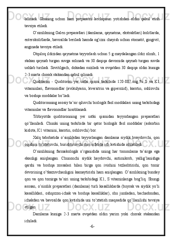 bilinadi.   Shuning   uchun   ham   preparatni   kechqurun   yotishdan   oldin   qabul   etish
tavsiya etiladi.
O’simlikning Galen preparatlari (damlama, qaynatma, ekstraktlari) kolitlarda,
enterokolitlarda, bavosilda beriladi hamda og’izni chayish uchun stomatit, gingivit,
anginada tavsiya etiladi.
Otquloq ildizidan qaynatma tayyorlash uchun 5 g maydalangan ildiz olinib, 1
stakan qaynab turgan suvga solinadi va 30 daqiqa davomida qaynab turgan suvda
ushlab turiladi. Sovitilgach, dokadan suziladi va ovqatdan 30 daqiqa oldin kuniga
2-3 marta chorak stakandan qabul qilinadi.
Qushtaron   -   Qushtoron   yer   ustki   qismi   tarkibida   120-887   mg   %   S   va   K1
vitaminlari,   flavonoidlar   (avikulyarin,   kversitrin   va   giperozid),   karotin,   oshlovchi
va boshqa moddalar bo’ladi.
Qushtoronning asosiy ta’sir qiluvchi biologik faol moddalari uning tarkibidagi
vitaminlar va flavonoidlar hisoblanadi.
Tibbiyotda   qushtoronning   yer   ustki   qismidan   tayyorlangan   preparatlari
qo’llaniladi.   Chunki   uning   tarkibida   bir   qator   biologik   faol   moddalar   (askorbin
kislota, K1 vitamini, karotin, oshlovchi) bor.
Xalq   tabobatida   o’simlikdan   tayyorlangan   damlama   siydik   hvaydovchi,   qon
oqishini to’xtatuvchi, burishtiruvchi dori sifatida ich ketishida ishlatiladi.
O’simlikning   farmakologik   o’rganishda   uning   har   tomonlama   ta’sirga   ega
ekanligi   aniqlangan.   Chunonchi   siydik   haydovchi,   antimikrob,   yallig’lanishga
qarshi   va   boshqa   xossalari   bilan   birga   qon   ivishini   tezlashtirishi,   qon   tomir
devorining o’tkazuvchanligini kamaytirishi ham aniqlangan. O’simlikning bunday
qon   va   qon   tomirga   ta’siri   uning   tarkibidagi   K1,   S   vitaminlariga   bog’liq.   Shungi
asosan, o’simlik preparatlari (damlama) turli kasalliklarda (buyrak va siydik yo’li
kasalliklari,   oshqozon-ichak   va   boshqa   kasalliklar),   shu   jumladan,   bachadondan,
ichakdan va bavosilda qon ketishida uni to’xtatish maqsadida qo’llanilishi tavsiya
etilgan.
Damlama   kuniga   2-3   marta   ovqatdan   oldin   yarim   yoki   chorak   stakandan
ichiladi.
- 6 - 