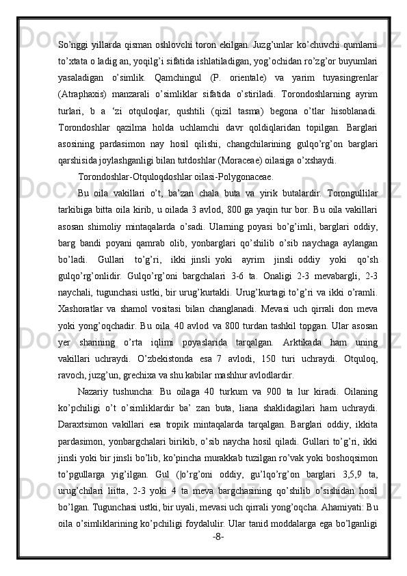 So’nggi  yillarda qisman oshlovchi  toron ekilgan. Juzg’unlar  ko’chuvchi  qumlarni
to’xtata o ladig an, yoqilg’i sifatida ishlatiladigan, yog’ochidan ro’zg’or buyumlari
yasaladigan   o’simlik.   Qamchingul   (P.   orientale)   va   yarim   tuyasingrenlar
(Atraphaxis)   manzarali   o’simliklar   sifatida   o’stiriladi.   Torondoshlarning   ayrim
turlari,   b   a   ‘zi   otquloqlar,   qushtili   (qizil   tasma)   begona   o’tlar   hisoblanadi.
Torondoshlar   qazilma   holda   uchlamchi   davr   qoldiqlaridan   topilgan.   Barglari
asosining   pardasimon   nay   hosil   qilishi,   changchilarining   gulqo’rg’on   barglari
qarshisida joylashganligi bilan tutdoshlar (Moraceae) oilasiga o’xshaydi. 
Torondoshlar-Otquloqdoshlar oilasi-Polygonaceae.
Bu   oila   vakillari   o’t,   ba’zan   chala   buta   va     yirik     butalardir.   Torongullilar
tarkibiga bitta oila kirib, u oilada 3 avlod, 800 ga yaqin tur bor. Bu oila vakillari
asosan   shimoliy   mintaqalarda   o’sadi.   Ularning   poyasi   bo’g’imli,   barglari   oddiy,
barg   bandi   poyani   qamrab   olib,   yonbarglari   qo’shilib   o’sib   naychaga   aylangan
bo’ladi.   Gullari   to’g’ri,   ikki     jinsli     yoki   ayrim   jinsli     oddiy   yoki   qo’sh
gulqo’rg’onlidir.   Gulqo’rg’oni   bargchalari   3-6   ta.   Onaligi   2-3   mevabargli,   2-3
naychali, tugunchasi  ustki, bir  urug’kurtakli. Urug’kurtagi  to’g’ri  va ikki  o’ramli.
Xashoratlar   va   shamol   vositasi   bilan   changlanadi.   Mevasi   uch   qirrali   don   meva
yoki   yong’oqchadir.   Bu   oila     40   avlod   va   800   turdan   tashkil   topgan.   Ular   asosan
yer   sharining   o’rta   iqlimi   poyaslarida   tarqalgan.   Arktikada   ham   uning
vakillari     uchraydi.   O’zbekistonda   esa     7   avlodi,   150   turi   uchraydi.   Otquloq,
ravoch, juzg’un, grechixa va shu kabilar mashhur avlodlardir.    
Nazariy   tushuncha:   Bu   oilaga   40   turkum   va   900   ta   lur   kiradi.   Oilaning
ko’pchiligi   o’t   o’simliklardir   ba’   zan   buta,   liana   shaklidagilari   ham   uchraydi.
Daraxtsimon   vakillari   esa   tropik   mintaqalarda   tarqalgan.   Barglari   oddiy,   ikkita
pardasimon, yonbargchalari birikib, o’sib naycha hosil qiladi. Gullari  to’g’ri, ikki
jinsli yoki bir jinsli bo’lib, ko’pincha murakkab tuzilgan ro’vak yoki boshoqsimon
to’pgullarga   yig’ilgan.   Gul   (|o’rg’oni   oddiy,   gu’lqo’rg’on   barglari   3,5,9   ta,
urug’chilari   liitta,   2-3   yoki   4   ta   meva   bargchasining   qo’shilib   o’sishidan   hosil
bo’lgan. Tugunchasi ustki, bir uyali, mevasi uch qirrali yong’oqcha. Ahamiyati: Bu
oila o’simliklarining ko’pchiligi foydalulir. Ular tanid moddalarga ega bo’lganligi
- 8 -