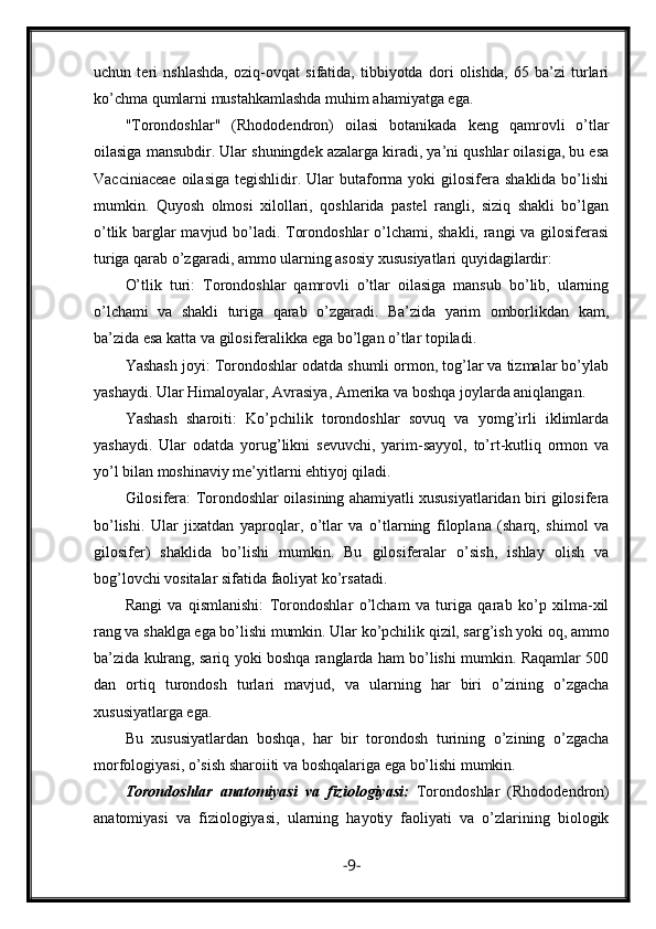 uchun   teri   nshlashda,   oziq-ovqat   sifatida,   tibbiyotda   dori   olishda,   65   ba’zi   turlari
ko’chma qumlarni mustahkamlashda muhim ahamiyatga ega.
"Torondoshlar"   (Rhododendron)   oilasi   botanikada   keng   qamrovli   o’tlar
oilasiga mansubdir. Ular shuningdek azalarga kiradi, ya’ni qushlar oilasiga, bu esa
Vacciniaceae   oilasiga   tegishlidir.  Ular  butaforma  yoki  gilosifera  shaklida  bo’lishi
mumkin.   Quyosh   olmosi   xilollari,   qoshlarida   pastel   rangli,   siziq   shakli   bo’lgan
o’tlik barglar mavjud bo’ladi. Torondoshlar o’lchami, shakli, rangi va gilosiferasi
turiga qarab o’zgaradi, ammo ularning asosiy xususiyatlari quyidagilardir:
O’tlik   turi:   Torondoshlar   qamrovli   o’tlar   oilasiga   mansub   bo’lib,   ularning
o’lchami   va   shakli   turiga   qarab   o’zgaradi.   Ba’zida   yarim   omborlikdan   kam,
ba’zida esa katta va gilosiferalikka ega bo’lgan o’tlar topiladi.
Yashash joyi: Torondoshlar odatda shumli ormon, tog’lar va tizmalar bo’ylab
yashaydi. Ular Himaloyalar, Avrasiya, Amerika va boshqa joylarda aniqlangan.
Yashash   sharoiti:   Ko’pchilik   torondoshlar   sovuq   va   yomg’irli   iklimlarda
yashaydi.   Ular   odatda   yorug’likni   sevuvchi,   yarim-sayyol,   to’rt-kutliq   ormon   va
yo’l bilan moshinaviy me’yitlarni ehtiyoj qiladi.
Gilosifera: Torondoshlar oilasining ahamiyatli xususiyatlaridan biri gilosifera
bo’lishi.   Ular   jixatdan   yaproqlar,   o’tlar   va   o’tlarning   filoplana   (sharq,   shimol   va
gilosifer)   shaklida   bo’lishi   mumkin.   Bu   gilosiferalar   o’sish,   ishlay   olish   va
bog’lovchi vositalar sifatida faoliyat ko’rsatadi.
Rangi   va   qismlanishi:   Torondoshlar   o’lcham   va   turiga   qarab   ko’p   xilma-xil
rang va shaklga ega bo’lishi mumkin. Ular ko’pchilik qizil, sarg’ish yoki oq, ammo
ba’zida kulrang, sariq yoki boshqa ranglarda ham bo’lishi mumkin. Raqamlar 500
dan   ortiq   turondosh   turlari   mavjud,   va   ularning   har   biri   o’zining   o’zgacha
xususiyatlarga ega.
Bu   xususiyatlardan   boshqa,   har   bir   torondosh   turining   o’zining   o’zgacha
morfologiyasi, o’sish sharoiiti va boshqalariga ega bo’lishi mumkin.
Torondoshlar   anatomiyasi   va   fiziologiyasi:   Torondoshlar   (Rhododendron)
anatomiyasi   va   fiziologiyasi,   ularning   hayotiy   faoliyati   va   o’zlarining   biologik
- 9 - 