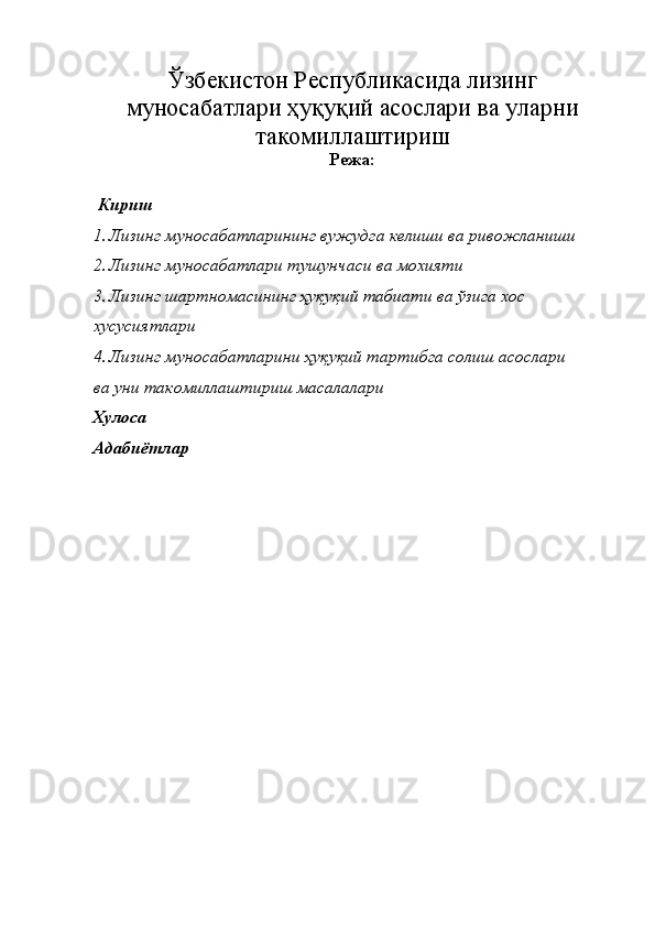 Ўзбекистон Республикасида лизинг
муносабатлари ҳуқуқий асослари ва уларни
такомиллаштириш
Режа: 
 Кириш 
1. Лизинг муносабатларининг вужудга келиши ва ривожланиши 
2. Лизинг муносабатлари тушунчаси ва мохияти 
3. Лизинг шартномасининг ҳуқуқий табиати ва ўзига хос 
хусусиятлари 
4. Лизинг муносабатларини ҳуқуқий тартибга солиш асослари 
ва уни такомиллаштириш масалалари 
Хулоса 
Адабиётлар  