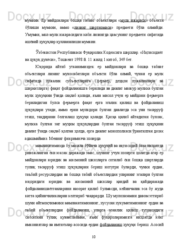 мумкин.   Ер   майдонлари   бошқа   табиат   объектлари   « мулк   ижараси »   объекти
бўлиши   мумкин,   аммо   « лизинг   шартномаси »   предмети   бўла   олмайди.
Умуман, мол-мулк ижарасидаги каби лизингда ҳам унинг предмети сифатида
ашёвий ҳуқуқлар қулланилиши мумкин. 
Ўзбекистон Республикаси Фуқаролик Кодексига шархлар. «Иқтисодиёт 
ва ҳуқуқ дунёси», Тошкент 1998 й. 11 жилд 1 китоб, 349 бет. 
Юқорида   айтиб   утканимиздек   ер   майдонлари   ва   бошқа   табиат
объектлари   лизинг   муносабатлари   объекти   бўла   олмай,   чунки   ер   мулк
сифатида   хужалик   субъектларига   (фермер,   деҳқон   хужаликлари   ва
ширкатларга) фақат фойдаланишга берилади ва давлат мазкур мулкка булган
мулк ҳуқуқини ўзида  сақлаб қолади, яъни  мисол учун ер майдони фермерга
бериладиган   булса   фермерга   фақат   ерга   эгалик   қилиш   ва   фойдаланиш
ҳуқуқлари   утади,   аммо   ерни   мулкдори   булган   давлатда   эса   уни   тасарруф
этиш,   тақдирини   белгилаш   ҳуқуқи   қолади.   Қисқа   қилиб   айтадиган   булсак,
мулкка   булган   энг   муҳим   ҳуқуқлардан   булган   тасарруф   этиш   ҳуқуқини
давлат ўзида сақлаб қолган ҳолда, ерга давлат монополияси ўрнатилган десак
адашмаймиз. Менинг фикримизча хозирда 
мамлакатимизда бу масала бўйича ҳуқуқий ва иқтисодий база ниҳоятда
ривожланган ёки юксак даражада эмас, шунинг учун хозирги ҳолатда агар ер
майдонлари   юридик   ва   жисмоний   шахсларга   сотилиб   ёки   бошқа   шартларда
тулиқ   тасарруф   этиш   ҳуқуқларни   бериш   нотугри   буларди,   чунки   ердан,
таъбий ресурслардан ва бошқа табий объектлардан  уларнинг эгалари булган
юқоридаги   юридик   ва   жисмоний   шахслар   қандай   ва   қайдаражада
фойдаланишаётганларини   назорат   қилиб   булмасди,   кейинчалик   эса   бу   жуда
катта қийинчиликларни келтириб чақарарди. Шу мулохазамни давом эттириб
шуни айтмоқчиманки мамлакатимизнинг, хусусан хукуматимизнинг ердан ва
табий   объектлардан   фойдаланиш,   уларга   эганлик   қилиш   тугрисидаги
сиёсатини   тулиқ   қувватлайман,   яъни   фуқароларимизга   ниҳоятда   кенг
имкониятлар ва имтиёзлар асосида ердан  фойдаланиш  ҳуқуқи бериш. Асосий
  10