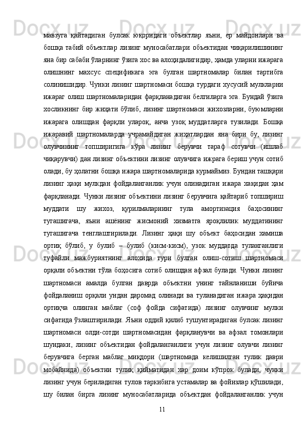мавзуга   қайтадиган   булсак   юқоридаги   объектлар   яъни,   ер   майдонлари   ва
бошқа   табий   объектлар   лизинг   муносабатлари   объектидан   чиқарилишининг
яна бир сабаби ўларнинг ўзига хос ва алоҳидалигидир, ҳамда уларни ижарага
олишнинг   махсус   спецификага   эга   булган   шартномалар   билан   тартибга
солинишидир. Чунки лизинг шартномаси бошқа турдаги хусусий мулкларни
ижараг олиш шартномаларидан фарқланадиган белгиларга эга. Бундай ўзига
хосликнинг   бир   жиҳати   бўлиб,   лизинг   шартномаси   жихозларни,   буюмларни
ижарага   олишдан   фарқли   улароқ,   анча   узоқ   муддатларга   тузилади.   Бошқа
ижаравий   шартномаларда   учрамайдиган   жиҳатлардан   яна   бири   бу,   лизинг
олувчининг   топширигига   кўра   лизинг   берувчи   тараф   сотувчи   (ишлаб
чиқарувчи) дан лизинг объектини лизинг олувчига ижрага бериш учун сотиб
олади, бу ҳолатни бошқа ижара шартномаларида курмаймиз. Бундан ташқари
лизинг   ҳақи   мулкдан   фойдаланганлик   учун   олинадиган   ижара   хақидан   ҳам
фарқланади. Чунки лизинг объектини лизинг берувчига  қайтариб топшириш
муддати   шу   жихоз,   қурилмаларнинг   тула   амортизация   баҳосининг
тугашигача,   яъни   ашёнинг   жисмоний   хизматга   яроқлилик   муддатининг
тугашигача   тенглаштирилади.   Лизинг   ҳақи   шу   объект   баҳосидан   хамиша
ортиқ   бўлиб,   у   булиб   –   булиб   (кисм-кисм),   узок   муддатда   туланганлиги
туфайли   мажбуриятнинг   алохида   тури   булган   олиш-сотиш   шартномаси
орқали   объектни   тўла   боҳосига   сотиб   олишдан   афзал   булади.   Чунки   лизинг
шартномаси   амалда   булган   даврда   объектни   унинг   тайнланиши   буйича
фойдаланиш   орқали   ундан   даромад   олинади   ва   туланадиган   ижара   ҳақидан
ортиқча   олинган   маблаг   (соф   фойда   сифатида)   лизинг   олувчинг   мулки
сифатида ўзлаштирилади. Яъни оддий қилиб тушунтирадиган булсак лизинг
шартномаси   олди-сотди   шартномасидан   фарқланувчи   ва   афзал   томонлари
шундаки,   лизинг   объектидан   фойдаланганлиги   учун   лизинг   олувчи   лизинг
берувчига   берган   маблаг   миқдори   (шартномада   келишилган   тулик   даври
мобайнида)   объектни   тулиқ   қийматидан   хар   доим   кўпрок   булади,   чунки
лизинг учун бериладиган тулов таркибига устамалар ва фойизлар қўшилади,
шу   билан   бирга   лизинг   муносабатларида   объектдан   фойдаланганлик   учун
  11