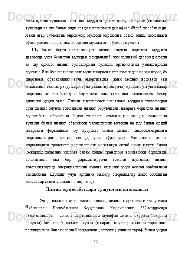 бериладиган туловҳақ шартнома муддати давомида булиб-булиб (қисмқисм)
туланади ва шу билан олди-сотди шартномасидан афзал бўлиб ҳисобланади.
Яъни   агар   субъектда   бирон-бир   мулкни   бирданига   сотиб   олиш   имконияти
бўлса улизинг шартномаси орқали мулкка эга бўлиши мумкин. 
Шу   билан   бирга   шартномадаги   лизинг   олувчи   шартнома   муддати
давомида   унга   берилган   мулкдан   фойдаланиб,   уни   ишлатиб   даромад   олиши
ва   шу   орқали   лизинг   туловларини   тулаши,   ортиқчасини   ўзлаштириши
мумкин. Яна бу шартноманинг мулк ижараси шартномасидан фарқи шуки, бу
шартнома   объектининг   тўла   амортизация   (яъни   мехнат   воситаси   ёки
жихознинг техник ресурслари тўла узлаштирилгунча) муддати утгунга қадар
шартномани   тарафлардан   бирортаси   хам   (тегишли   асосларсиз)   бекор
қилишга   ҳақли   эмас.   Лизинг   шартномаси   шартнома   муддати   тугаганидан
сўнг лизинг олувчи томонидан лизинг берувчидан, ижарага берилган лизинг
муносабати   объектини   барча   туловлар   суммасидан   қолдиқ   суммасини
тулаши   билан   лизинг   объектини   узлаштириш   мумкин   ва   шу   билан   оддий
ижарадан   фарқланади.   Бу   хусусият   билан   лизинг   ташкилотларидаги
шартномаларига   ухшаб   кетади,   унга   кўра   улар   ўзларининг   ишчи-
ходимларига   транспорт   воситаларини   келажакда   сотиб   олиш   шарти   билан
(эскириш   холатини   хисобга   олган   холда)   транспорт   воситасини   беришади.
Лизингнинг   яна   бир   фарқлантирувчи   томони   шундаки,   лизинг
компанияларида   операцияларини   амалга   ошириш   учун   асосан   маблаглари
етишмайди.   Шунинг   учун   кўпинча   мазкур   операциялар   жалб   қилинган
маблаглар асосида амалга оширилади.   
Лизинг муносабатлари тушунчаси ва мохияти
    Энди   лизинг   шартномасига   келсак,   лизинг   шартномаси   тушунчаси
Ўзбекистон   Республикаси   Фуқаролик   Кодексининг   587-моддасида
белгиланишича:   -   лизинг   шартномасига   мувофиқ   лизинг   берувчи   (ижарага
берувчи)   бир   тараф   лизинг   олувчи   (ижарага   олувчи)   иккинчи   тарафнинг
топширигига   биноан   ишлаб   чиқарувчи   (сотувчи)   учинчи   тараф   билан  ундан
  12