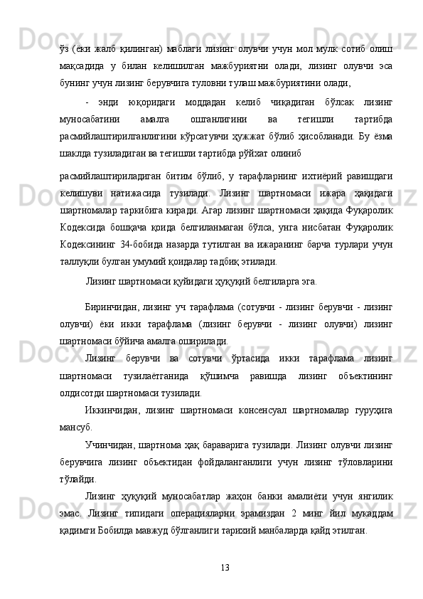 ўз   (ёки   жалб   қилинган)   маблаги   лизинг   олувчи   учун   мол   мулк   сотиб   олиш
мақсадида   у   билан   келишилган   мажбуриятни   олади,   лизинг   олувчи   эса
бунинг учун лизинг берувчига туловни тулаш мажбуриятини олади, 
-   энди   юқоридаги   моддадан   келиб   чиқадиган   бўлсак   лизинг
муносабатини   амалга   ошганлигини   ва   тегишли   тартибда
расмийлаштирилганлигини   кўрсатувчи   ҳужжат   бўлиб   ҳисобланади.   Бу   ёзма
шаклда тузиладиган ва тегишли тартибда рўйхат олиниб 
расмийлаштириладиган   битим   бўлиб,   у   тарафларнинг   ихтиёрий   равишдаги
келишуви   натижасида   тузилади.   Лизинг   шартномаси   ижара   ҳақидаги
шартномалар таркибига киради. Агар лизинг шартномаси ҳақида Фуқаролик
Кодексида   бошқача   қоида   белгиланмаган   бўлса,   унга   нисбатан   Фуқаролик
Кодексининг   34-бобида   назарда   тутилган   ва   ижаранинг   барча   турлари   учун
таллуқли булган умумий қоидалар тадбиқ этилади. 
Лизинг шартномаси қуйидаги ҳуқуқий белгиларга эга. 
Биринчидан,   лизинг   уч   тарафлама   (сотувчи   -   лизинг   берувчи   -   лизинг
олувчи)   ёки   икки   тарафлама   (лизинг   берувчи   -   лизинг   олувчи)   лизинг
шартномаси бўйича амалга оширилади. 
Лизинг   берувчи   ва   сотувчи   ўртасида   икки   тарафлама   лизинг
шартномаси   тузилаётганида   қўшимча   равишда   лизинг   объектининг
олдисотди шартномаси тузилади. 
Иккинчидан,   лизинг   шартномаси   консенсуал   шартномалар   гуруҳига
мансуб. 
Учинчидан, шартнома ҳақ бараварига  тузилади. Лизинг олувчи лизинг
берувчига   лизинг   объектидан   фойдаланганлиги   учун   лизинг   тўловларини
тўлайди. 
Лизинг   ҳуқуқий   муносабатлар   жаҳон   банки   амалиёти   учун   янгилик
эмас.   Лизинг   типидаги   операцияларни   эрамиздан   2   минг   йил   мукаддам
қадимги Бобилда мавжуд бўлганлиги тарихий манбаларда қайд этилган. 
  13   