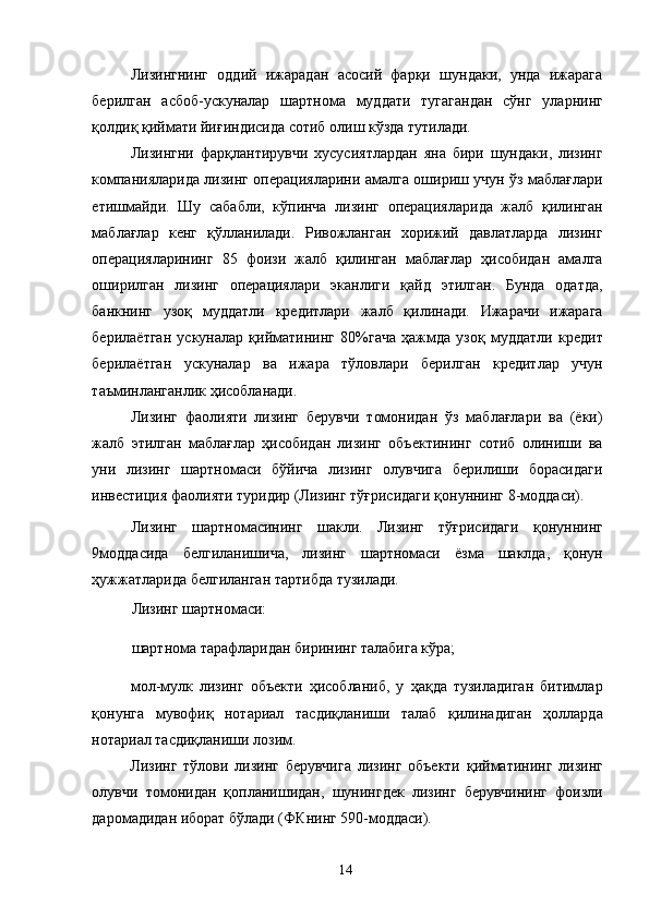 Лизингнинг   оддий   ижарадан   асосий   фарқи   шундаки,   унда   ижарага
берилган   асбоб-ускуналар   шартнома   муддати   тугагандан   сўнг   уларнинг
қолдиқ қиймати йиғиндисида сотиб олиш кўзда тутилади. 
Лизингни   фарқлантирувчи   хусусиятлардан   яна   бири   шундаки,   лизинг
компанияларида лизинг операцияларини амалга ошириш учун ўз маблағлари
етишмайди.   Шу   сабабли,   кўпинча   лизинг   операцияларида   жалб   қилинган
маблағлар   кенг   қўлланилади.   Ривожланган   хорижий   давлатларда   лизинг
операцияларининг   85   фоизи   жалб   қилинган   маблағлар   ҳисобидан   амалга
оширилган   лизинг   операциялари   эканлиги   қайд   этилган.   Бунда   одатда,
банкнинг   узоқ   муддатли   кредитлари   жалб   қилинади.   Ижарачи   ижарага
берилаётган   ускуналар   қийматининг   80%гача   ҳажмда   узоқ   муддатли   кредит
берилаётган   ускуналар   ва   ижара   тўловлари   берилган   кредитлар   учун
таъминланганлик ҳисобланади. 
Лизинг   фаолияти   лизинг   берувчи   томонидан   ўз   маблағлари   ва   (ёки)
жалб   этилган   маблағлар   ҳисобидан   лизинг   объектининг   сотиб   олиниши   ва
уни   лизинг   шартномаси   бўйича   лизинг   олувчига   берилиши   борасидаги
инвестиция фаолияти туридир (Лизинг тўғрисидаги қонуннинг 8-моддаси). 
Лизинг   шартномасининг   шакли.   Лизинг   тўғрисидаги   қонуннинг
9моддасида   белгиланишича,   лизинг   шартномаси   ёзма   шаклда,   қонун
ҳужжатларида белгиланган тартибда тузилади. 
Лизинг шартномаси: 
шартнома тарафларидан бирининг талабига кўра; 
мол-мулк   лизинг   объекти   ҳисобланиб,   у   ҳақда   тузиладиган   битимлар
қонунга   мувофиқ   нотариал   тасдиқланиши   талаб   қилинадиган   ҳолларда
нотариал тасдиқланиши лозим. 
Лизинг   тўлови   лизинг   берувчига   лизинг   объекти   қийматининг   лизинг
олувчи   томонидан   қопланишидан,   шунингдек   лизинг   берувчининг   фоизли
даромадидан иборат бўлади (ФКнинг 590-моддаси). 
  14