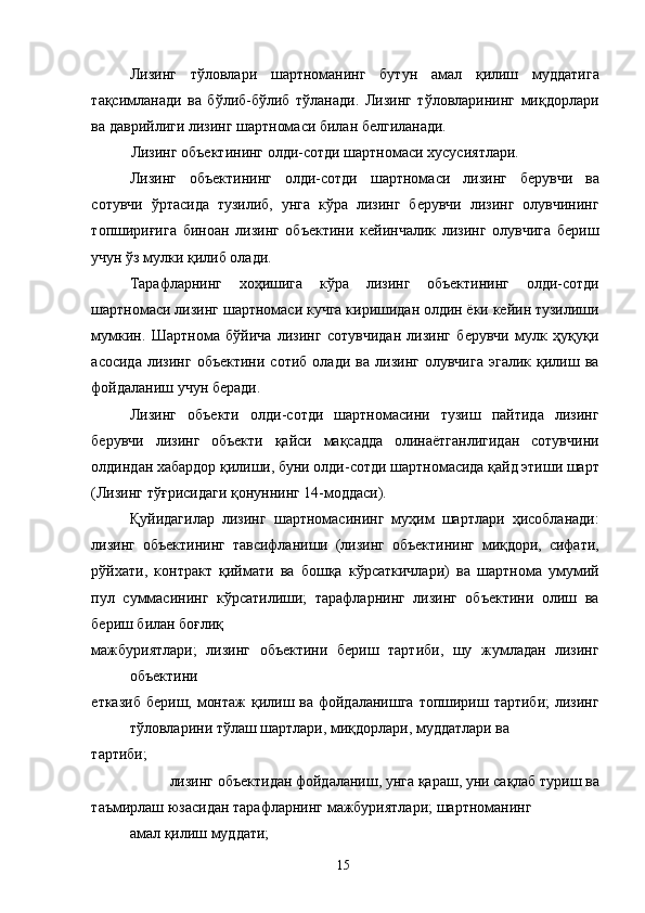 Лизинг   тўловлари   шартноманинг   бутун   амал   қилиш   муддатига
тақсимланади   ва   бўлиб-бўлиб   тўланади.   Лизинг   тўловларининг   миқдорлари
ва даврийлиги лизинг шартномаси билан белгиланади. 
Лизинг объектининг олди-сотди шартномаси хусусиятлари. 
Лизинг   объектининг   олди-сотди   шартномаси   лизинг   берувчи   ва
сотувчи   ўртасида   тузилиб,   унга   кўра   лизинг   берувчи   лизинг   олувчининг
топшириғига   биноан   лизинг   объектини   кейинчалик   лизинг   олувчига   бериш
учун ўз мулки қилиб олади. 
Тарафларнинг   хоҳишига   кўра   лизинг   объектининг   олди-сотди
шартномаси лизинг шартномаси кучга киришидан олдин ёки кейин тузилиши
мумкин.   Шартнома   бўйича   лизинг   сотувчидан   лизинг   берувчи   мулк   ҳуқуқи
асосида   лизинг   объектини   сотиб   олади   ва   лизинг   олувчига   эгалик   қилиш   ва
фойдаланиш учун беради. 
Лизинг   объекти   олди-сотди   шартномасини   тузиш   пайтида   лизинг
берувчи   лизинг   объекти   қайси   мақсадда   олинаётганлигидан   сотувчини
олдиндан хабардор қилиши, буни олди-сотди шартномасида қайд этиши шарт
(Лизинг тўғрисидаги қонуннинг 14-моддаси). 
Қуйидагилар   лизинг   шартномасининг   муҳим   шартлари   ҳисобланади:
лизинг   объектининг   тавсифланиши   (лизинг   объектининг   миқдори,   сифати,
рўйхати,   контракт   қиймати   ва   бошқа   кўрсаткичлари)   ва   шартнома   умумий
пул   суммасининг   кўрсатилиши;   тарафларнинг   лизинг   объектини   олиш   ва
бериш билан боғлиқ 
мажбуриятлари;   лизинг   объектини   бериш   тартиби,   шу   жумладан   лизинг
объектини 
етказиб  бериш, монтаж  қилиш ва фойдаланишга  топшириш тартиби;  лизинг
тўловларини тўлаш шартлари, миқдорлари, муддатлари ва 
тартиби; 
лизинг объектидан фойдаланиш, унга қараш, уни сақлаб туриш ва 
таъмирлаш юзасидан тарафларнинг мажбуриятлари; шартноманинг
амал қилиш муддати; 
  15