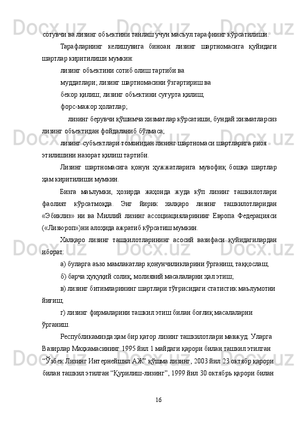 сотувчи ва лизинг объектини танлаш учун масъул тарафнинг кўрсатилиши. 
Тарафларнинг   келишувига   биноан   лизинг   шартномасига   қуйидаги
шартлар киритилиши мумкин: 
лизинг объектини сотиб олиш тартиби ва 
муддатлари; лизинг шартномасини ўзгартириш ва 
бекор қилиш; лизинг объектини суғурта қилиш; 
форс-мажор ҳолатлар; 
лизинг берувчи қўшимча хизматлар кўрсатиши, бундай хизматларсиз 
лизинг объектидан фойдаланиб бўлмаса; 
лизинг субъектлари томонидан лизинг шартномаси шартларига риоя 
этилишини назорат қилиш тартиби. 
Лизинг   шартномасига   қонун   ҳужжатларига   мувофиқ   бошқа   шартлар
ҳам киритилиши мумкин. 
Бизга   маълумки,   ҳозирда   жаҳонда   жуда   кўп   лизинг   ташкилотлари
фаолият   кўрсатмоқда.   Энг   йирик   халқаро   лизинг   ташкилотларидан
«Эбиклиз»   ни   ва   Миллий   лизинг   ассоциацияларининг   Европа   Федерацияси
(«Лизюроп»)ни алоҳида ажратиб кўрсатиш мумкин. 
Халқаро   лизинг   ташкилотларининг   асосий   вазифаси   қуйидагилардан
иборат: 
а) буларга аъзо мамлакатлар қонунчиликларини ўрганиш, таққослаш; 
б) барча ҳуқуқий солиқ, молиявий масалаларни ҳал этиш; 
в) лизинг битимларининг шартлари тўғрисидаги статистик маълумотни
йиғиш; 
г) лизинг фирмаларини ташкил этиш билан боғлиқ масалаларни 
ўрганиш. 
Республикамизда ҳам бир қатор лизинг ташкилотлари мавжуд. Уларга 
Вазирлар Маҳкамасининг 1995 йил 1 майдаги қарори билан ташкил этилган 
“Ўзбек Лизинг Интернейшнл АЖ” қўшма лизинг, 2003 йил 23 октябр қарори 
билан ташкил этилган “Қурилиш-лизинг”, 1999 йил 30 октябрь қарори билан 
  16