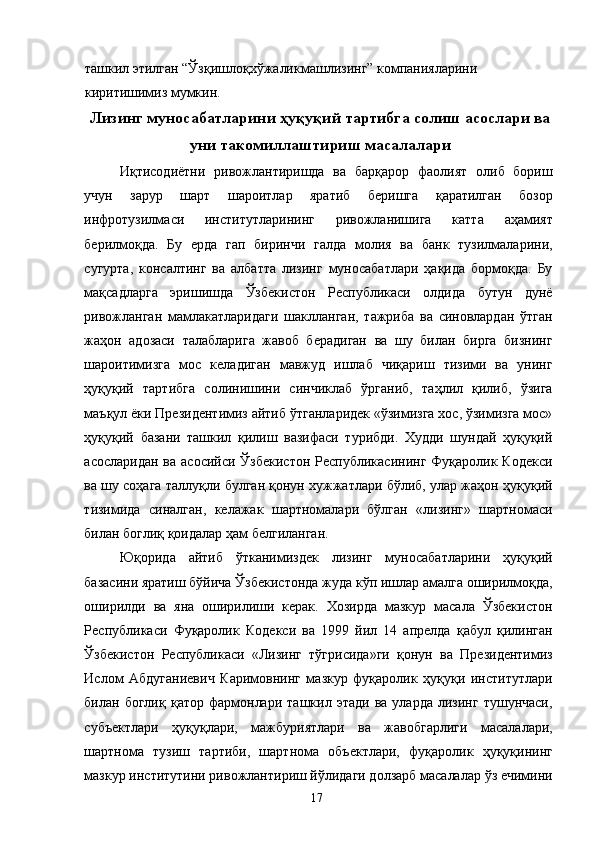 ташкил этилган “Ўзқишлоқхўжаликмашлизинг” компанияларини 
киритишимиз мумкин. 
Лизинг муносабатларини ҳуқуқий тартибга солиш асослари ва
уни такомиллаштириш масалалари
Иқтисодиётни   ривожлантиришда   ва   барқарор   фаолият   олиб   бориш
учун   зарур   шарт   шароитлар   яратиб   беришга   қаратилган   бозор
инфротузилмаси   институтларининг   ривожланишига   катта   аҳамият
берилмоқда.   Бу   ерда   гап   биринчи   галда   молия   ва   банк   тузилмаларини,
сугурта,   консалтинг   ва   албатта   лизинг   муносабатлари   ҳақида   бормоқда.   Бу
мақсадларга   эришишда   Ўзбекистон   Республикаси   олдида   бутун   дунё
ривожланган   мамлакатларидаги   шаклланган,   тажриба   ва   синовлардан   ўтган
жаҳон   адозаси   талабларига   жавоб   берадиган   ва   шу   билан   бирга   бизнинг
шароитимизга   мос   келадиган   мавжуд   ишлаб   чиқариш   тизими   ва   унинг
ҳуқуқий   тартибга   солинишини   синчиклаб   ўрганиб,   таҳлил   қилиб,   ўзига
маъқул ёки Президентимиз айтиб ўтганларидек «ўзимизга хос, ўзимизга мос»
ҳуқуқий   базани   ташкил   қилиш   вазифаси   турибди.   Худди   шундай   ҳуқуқий
асосларидан  ва  асосийси  Ўзбекистон  Республикасининг  Фуқаролик Кодекси
ва шу соҳага таллуқли булган қонун хужжатлари бўлиб, улар жаҳон ҳуқуқий
тизимида   синалган,   келажак   шартномалари   бўлган   «лизинг»   шартномаси
билан боглиқ қоидалар ҳам белгиланган. 
Юқорида   айтиб   ўтканимиздек   лизинг   муносабатларини   ҳуқуқий
базасини яратиш бўйича Ўзбекистонда жуда кўп ишлар амалга оширилмоқда,
оширилди   ва   яна   оширилиши   керак.   Хозирда   мазкур   масала   Ўзбекистон
Республикаси   Фуқаролик   Кодекси   ва   1999   йил   14   апрелда   қабул   қилинган
Ўзбекистон   Республикаси   «Лизинг   тўгрисида»ги   қонун   ва   Президентимиз
Ислом   Абдуганиевич   Каримовнинг   мазкур   фуқаролик   ҳуқуқи   институтлари
билан  боглиқ   қатор   фармонлари   ташкил  этади   ва   уларда   лизинг   тушунчаси,
субъектлари   ҳуқуқлари,   мажбуриятлари   ва   жавобгарлиги   масалалари,
шартнома   тузиш   тартиби,   шартнома   объектлари,   фуқаролик   ҳуқуқининг
мазкур институтини ривожлантириш йўлидаги долзарб масалалар ўз ечимини
  17   