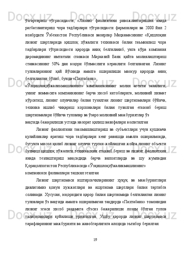 ўзгартириш   тўгрисида»ги,   «Лизинг   фаолиятини   ривожлантиришни   янада
рагбатлантириш   чора   тадбирлари   тўгрисида»ги   фармонлари   ва   2000   йил   2
ноябрдаги   Ўзбекистон   Республикаси   вазирлар   Маҳкамасининг   «Қишлоқни
лизинг   шартларида   қишлоқ   хўжалиги   техникаси   билан   таъминлаш   чора
тадбирлари   тўгрисида»ги   қарорда   аниқ   белгиланиб,   унга   кўра   компания
даромадининг   имтиёзли   ставкаси   Марказий   Банк   қайта   молиялаштириш
ставкасининг   50%   дан   юқори   бўлмаслиги   кераклиги   белгиланган.   Лизинг
туловларининг   қай   йўсинда   амалга   оширилиши   мазкур   қарорда   аниқ
белгиланган бўлиб, бунда «Пахтабанк», 
«Ўзқишлоқхўжаликмашлизинг»   компаниясининг   молия   агенти   эканлиги,
унинг   зиммасига   компаниянинг   барча   хисоб   китобларига,   молиявий   хизмат
кўрсатиш,   лизинг   олувчилар   билан   тузилган   лизинг   шартномалари   бўйича,
техника   ишлаб   чиқариш   корхоналари   билан   тузилган   етказиб   бериш
шартномалари бўйича туловлар ва ўзаро молиявий мажбуриятлар ўз 
вақтида бажарилиши устида назорат қилиш вазифалари юклатилган
Лизинг   фаолиятини   такомиллаштириш   ва   субъектлари   учун   қушимча
қулайликлар   яратиш   чора   тадбирлари   кенг   равишда   амалга   оширилмоқда,
бугунга мисол қилиб лизинг олувчи турган-жойлашган жойга лизинг объекти
булмиш қишлоқ хўжалиги техникасини етказиб бериш ва лизинг фаолиятини
янада   тезлаштириш   мақсадида   барча   вилоятларда   ва   шу   жумладан
Қорақолпогистон Республикасида «Ўзқишлоқхўжаликмашлизинг» 
компанияси филиаллари ташкил этилган
Лизинг   шартномаси   иштирокчиларининг   ҳуқуқ   ва   мажбуриятлари
давлатимиз   қонун   хужжатлари   ва   ашртнома   шартлари   билан   тартибга
солинади. Хусусан, юқоридаги қарор билан шартномада белгиланган лизинг
туловлари ўз вақтида амалга оширилмаган тақдирда «Пахтабанк» томонидан
лизинг   эгаси   хисоб   рақамига   сўзсиз   бажарилиши   лозим   бўлган   тулов
талабномалари   қуйилиши   урнатилган.   Ушбу   қарорда   лизинг   шартномаси
тарафларининг мажбурияти ва жавобгарлигига алоҳида эътибор берилган. 
  19   