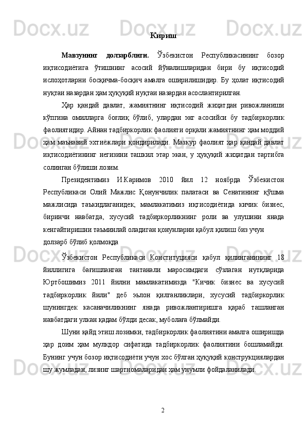 Кириш 
Мавзунинг   долзарблиги.   Ўзбекистон   Республикасининг   бозор
иқтисодиётига   ўтишнинг   асосий   йўналишларидан   бири   бу   иқтисодий
ислоҳотларни   босқичма-босқич   амалга   оширилишидир.   Бу   ҳолат   иқтисодий
нуқтаи назардан ҳам ҳуқуқий нуқтаи назардан асослантирилган. 
Ҳар   қандай   давлат,   жамиятнинг   иқтисодий   жиҳатдан   ривожланиши
кўпгина   омилларга   боғлиқ   бўлиб,   улардан   энг   асосийси   бу   тадбиркорлик
фаолиятидир. Айнан тадбиркорлик фаолияти орқали жамиятнинг ҳам моддий
ҳам   маънавий   эхтиёжлари   қондирилади.   Мазкур   фаолият   ҳар   қандай   давлат
иқтисодиётининг   негизини   ташкил   этар   экан,   у   ҳуқуқий   жиҳатдан   тартибга
солинган бўлиши лозим. 
Президентимиз   И.Каримов   2010   йил   12   ноябрда   Ўзбекистон
Республикаси   Олий   Мажлис   Қонунчилик   палатаси   ва   Сенатининг   қўшма
мажлисида   таъкидлаганидек,   мамлакатимиз   иқтисодиётида   кичик   бизнес,
биринчи   навбатда,   хусусий   тадбиркорликнинг   роли   ва   улушини   янада
кенгайтиришни таъминлай оладиган қонунларни қабул қилиш биз учун 
долзарб бўлиб қолмоқда
Ўзбекистон   Республикаси   Конституцияси   қабул   қилинганининг   18
йиллигига   бағишланган   тантанали   маросимдаги   cўзлаган   нутқларида
Юртбошимиз   2011   йилни   мамлакатимизда   "Кичик   бизнес   ва   хусусий
тадбиркорлик   йили"   деб   эьлон   қилганликлари,   хусусий   тадбиркорлик
шунингдек   касаначиликнинг   янада   ривожлантиришга   қараб   ташланган
навбатдаги улкан қадам бўлди десак, муболаға бўлмайди. 
Шуни қайд этиш лозимки, тадбиркорлик фаолиятини амалга оширишда
ҳар   доим   ҳам   мулкдор   сифатида   тадбиркорлик   фаолиятини   бошламайди.
Бунинг учун бозор иқтисодиёти учун хос бўлган ҳуқуқий конструкциялардан
шу жумладан, лизинг шартномаларидан ҳам унумли фойдаланилади. 
  2