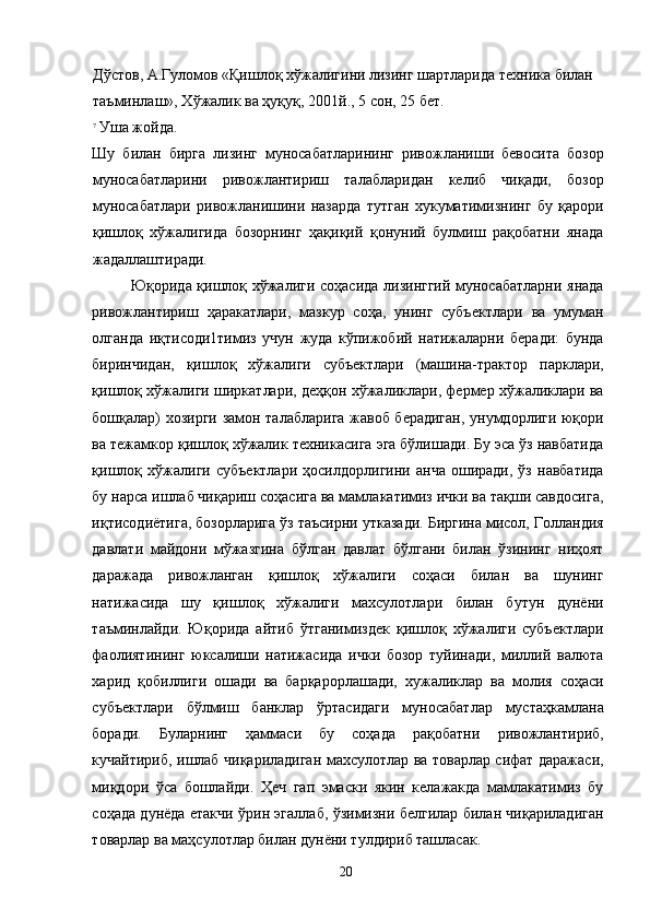 Дўстов, А.Гуломов «Қишлоқ хўжалигини лизинг шартларида техника билан 
таъминлаш», Хўжалик ва ҳуқуқ, 2001й., 5 сон, 25 бет. 
7
Уша жойда. 
Шу   билан   бирга   лизинг   муносабатларининг   ривожланиши   бевосита   бозор
муносабатларини   ривожлантириш   талабларидан   келиб   чиқади,   бозор
муносабатлари   ривожланишини   назарда   тутган   хукуматимизнинг   бу   қарори
қишлоқ   хўжалигида   бозорнинг   ҳақиқий   қонуний   булмиш   рақобатни   янада
жадаллаштиради. 
Юқорида қишлоқ хўжалиги соҳасида лизинггий муносабатларни янада
ривожлантириш   ҳаракатлари,   мазкур   соҳа,   унинг   субъектлари   ва   умуман
олганда   иқтисоди1тимиз   учун   жуда   кўпижобий   натижаларни   беради:   бунда
биринчидан,   қишлоқ   хўжалиги   субъектлари   (машина-трактор   парклари,
қишлоқ хўжалиги ширкатлари, деҳқон хўжаликлари, фермер хўжаликлари ва
бошқалар) хозирги замон талабларига жавоб берадиган, унумдорлиги юқори
ва тежамкор қишлоқ хўжалик техникасига эга бўлишади. Бу эса ўз навбатида
қишлоқ   хўжалиги   субъектлари   ҳосилдорлигини   анча   оширади,   ўз   навбатида
бу нарса ишлаб чиқариш соҳасига ва мамлакатимиз ички ва тақши савдосига,
иқтисодиётига, бозорларига ўз таъсирни утказади. Биргина мисол, Голландия
давлати   майдони   мўжазгина   бўлган   давлат   бўлгани   билан   ўзининг   ниҳоят
даражада   ривожланган   қишлоқ   хўжалиги   соҳаси   билан   ва   шунинг
натижасида   шу   қишлоқ   хўжалиги   махсулотлари   билан   бутун   дунёни
таъминлайди.   Юқорида   айтиб   ўтганимиздек   қишлоқ   хўжалиги   субъектлари
фаолиятининг   юксалиши   натижасида   ички   бозор   туйинади,   миллий   валюта
харид   қобиллиги   ошади   ва   барқарорлашади,   хужаликлар   ва   молия   соҳаси
субъектлари   бўлмиш   банклар   ўртасидаги   муносабатлар   мустаҳкамлана
боради.   Буларнинг   ҳаммаси   бу   соҳада   рақобатни   ривожлантириб,
кучайтириб, ишлаб чиқариладиган махсулотлар ва товарлар сифат даражаси,
миқдори   ўса   бошлайди.   Ҳеч   гап   эмаски   якин   келажакда   мамлакатимиз   бу
соҳада дунёда етакчи ўрин эгаллаб, ўзимизни белгилар билан чиқариладиган
товарлар ва маҳсулотлар билан дунёни тулдириб ташласак.  
  20