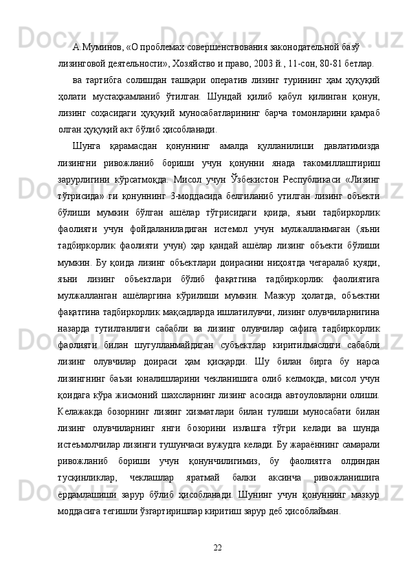 А.Муминов, «О проблемах совершенствования законодательной базў 
лизинговой деятельности», Хозяйство и право, 2003 й., 11-сон, 80-81 бетлар. 
ва   тартибга   солишдан   ташқари   оператив   лизинг   турининг   ҳам   ҳуқуқий
ҳолати   мустаҳкамланиб   ўтилган.   Шундай   қилиб   қабул   қилинган   қонун,
лизинг   соҳасидаги   ҳуқуқий   муносабатларининг   барча   томонларини   қамраб
олган ҳуқуқий акт бўлиб ҳисобланади. 
Шунга   қарамасдан   қонуннинг   амалда   қулланилиши   давлатимизда
лизингни   ривожланиб   бориши   учун   қонунни   янада   такомиллаштириш
зарурлигини   кўрсатмоқда.   Мисол   учун   Ўзбекистон   Республикаси   «Лизинг
тўгрисида»   ги   қонуннинг   3-моддасида   белгиланиб   утилган   лизинг   объекти
бўлиши   мумкин   бўлган   ашёлар   тўгрисидаги   қоида,   яъни   тадбиркорлик
фаолияти   учун   фойдаланиладиган   истемол   учун   мулжалланмаган   (яъни
тадбиркорлик   фаолияти   учун)   ҳар   қандай   ашёлар   лизинг   объекти   бўлиши
мумкин.   Бу   қоида   лизинг   объектлари   доирасини   ниҳоятда   чегаралаб   қуяди,
яъни   лизинг   объектлари   бўлиб   фақатгина   тадбиркорлик   фаолиятига
мулжалланган   ашёларгина   кўрилиши   мумкин.   Мазкур   ҳолатда,   объектни
фақатгина тадбиркорлик мақсадларда ишлатилувчи, лизинг олувчиларнигина
назарда   тутилганлиги   сабабли   ва   лизинг   олувчилар   сафига   тадбиркорлик
фаолияти   билан   шугулланмайдиган   субъектлар   киритилмаслиги   сабабли
лизинг   олувчилар   доираси   ҳам   қисқарди.   Шу   билан   бирга   бу   нарса
лизингнинг   баъзи   юналишларини   чекланишига   олиб   келмоқда,   мисол   учун
қоидага   кўра   жисмоний   шахсларнинг   лизинг   асосида   автоуловларни   олиши.
Келажакда   бозорнинг   лизинг   хизматлари   билан   тулиши   муносабати   билан
лизинг   олувчиларнинг   янги   бозорини   излашга   тўгри   келади   ва   шунда
истеъмолчилар лизинги тушунчаси вужудга келади. Бу жараённинг самарали
ривожланиб   бориши   учун   қонунчилигимиз,   бу   фаолиятга   олдиндан
тусқинликлар,   чеклашлар   яратмай   балки   аксинча   ривожланишига
ёрдамлашиши   зарур   бўлиб   ҳисобланади.   Шунинг   учун   қонуннинг   мазкур
моддасига тегишли ўзгартиришлар киритиш зарур деб ҳисоблайман. 
  22   