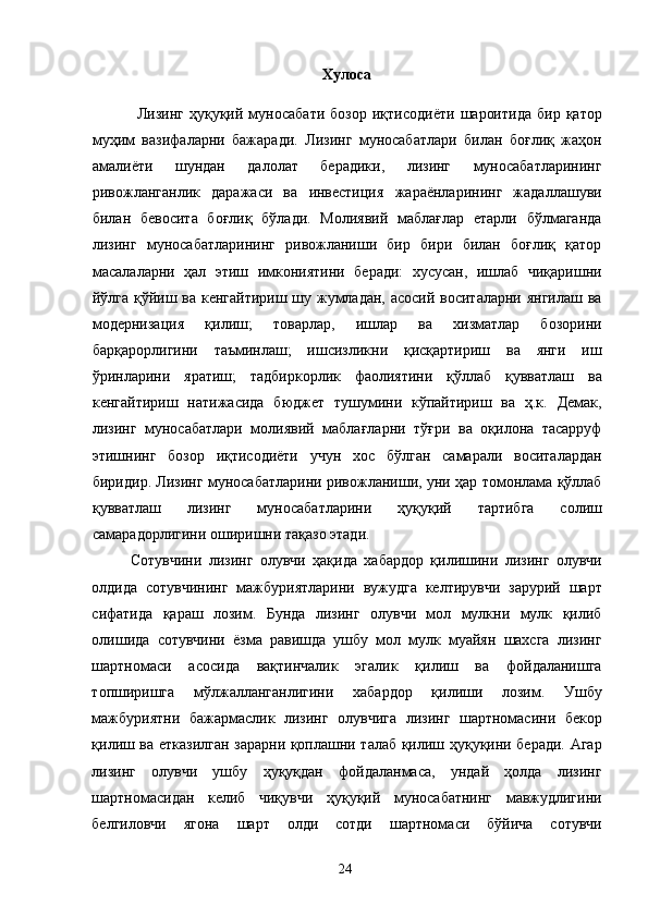 Хулоса 
  Лизинг   ҳуқуқий   муносабати   бозор   иқтисодиёти   шароитида   бир   қатор
муҳим   вазифаларни   бажаради.   Лизинг   муносабатлари   билан   боғлиқ   жаҳон
амалиёти   шундан   далолат   берадики,   лизинг   муносабатларининг
ривожланганлик   даражаси   ва   инвестиция   жараёнларининг   жадаллашуви
билан   бевосита   боғлиқ   бўлади.   Молиявий   маблағлар   етарли   бўлмаганда
лизинг   муносабатларининг   ривожланиши   бир   бири   билан   боғлиқ   қатор
масалаларни   ҳал   этиш   имкониятини   беради:   хусусан,   ишлаб   чиқаришни
йўлга қўйиш ва кенгайтириш шу жумладан, асосий воситаларни янгилаш ва
модернизация   қилиш;   товарлар,   ишлар   ва   хизматлар   бозорини
барқарорлигини   таъминлаш;   ишсизликни   қисқартириш   ва   янги   иш
ўринларини   яратиш;   тадбиркорлик   фаолиятини   қўллаб   қувватлаш   ва
кенгайтириш   натижасида   бюджет   тушумини   кўпайтириш   ва   ҳ.к.   Демак,
лизинг   муносабатлари   молиявий   маблағларни   тўғри   ва   оқилона   тасарруф
этишнинг   бозор   иқтисодиёти   учун   хос   бўлган   самарали   воситалардан
биридир. Лизинг муносабатларини ривожланиши, уни ҳар томонлама қўллаб
қувватлаш   лизинг   муносабатларини   ҳуқуқий   тартибга   солиш
самарадорлигини оширишни тақазо этади. 
Сотувчини   лизинг   олувчи   ҳақида   хабардор   қилишини   лизинг   олувчи
олдида   сотувчининг   мажбуриятларини   вужудга   келтирувчи   зарурий   шарт
сифатида   қараш   лозим.   Бунда   лизинг   олувчи   мол   мулкни   мулк   қилиб
олишида   сотувчини   ёзма   равишда   ушбу   мол   мулк   муайян   шахсга   лизинг
шартномаси   асосида   вақтинчалик   эгалик   қилиш   ва   фойдаланишга
топширишга   мўлжалланганлигини   хабардор   қилиши   лозим.   Ушбу
мажбуриятни   бажармаслик   лизинг   олувчига   лизинг   шартномасини   бекор
қилиш ва етказилган зарарни қоплашни талаб қилиш ҳуқуқини беради. Агар
лизинг   олувчи   ушбу   ҳуқуқдан   фойдаланмаса,   ундай   ҳолда   лизинг
шартномасидан   келиб   чиқувчи   ҳуқуқий   муносабатнинг   мавжудлигини
белгиловчи   ягона   шарт   олди   сотди   шартномаси   бўйича   сотувчи
  24