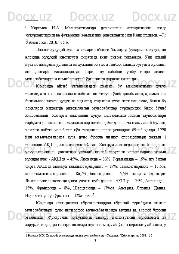 1
  Каримов   И.А.   Мамлакатимизда   демократик   ислоҳотларни   янада
чуқурлаштириш ва фуқаролик жамиятини ривожлантириш Концепцияси. –Т.:
Ўзбекистон, 2010. -56 б. 
Лизинг ҳуқуқий муносабатлари кейинги йилларда фуқаролик ҳуқуқини
алоҳида   ҳуқуқий   институти   сифатида   кенг   ривож   топмоқда.   Уни   илмий
нуқтаи назардан урганиш ва хўжалик хаётига тадбиқ қилиш бугунги куннинг
энг   долзарб   масалаларидан   бири,   шу   сабабли   ушбу   ишда   лизинг
муносабатларини илмий назарий ўрганишга ҳаракат қилинди. 
Юқорида   айтиб   ўтганимиздек   лизинг,   бу   мамлакатимиз   ҳуқуқ
тизимидаги янги ва ривожланаётган институт бўлиб ҳисоблансада, аммо биз
билаимзки   жаҳон   ҳуқуқ   ва   иқтисод   соҳалари   учун   янгилик   эмас,   балки   бу
соҳаларда   ниҳоятда   ривожланган   муносабатлар   турларидан   бири   бўлиб
ҳисобланади.   Хозирги   замонавий   ҳуқуқ   системасида   лизинг   муносатлари
гарбдаги ривожланган мамлакатлар иқтисодиётидаги анча шаклланиб булган,
хозирга   пайтга   келиб   энг   кўп   тарқалган   операциялардан   бўлиб   қолди.   1990
йил   маълумотларига   кўра   дунё   бўйича   лизинг   операциялари   ҳажми   1
триллион АҚШ долларига тенг бўлган. Хозирда  лизингдаги  ишлаб чиқариш
ускуналарининг,   давлатлар   умумий   ишлаб   чиқариш   капиталидаги   ҳажми
қуйидагича: - АҚШда – 45%, Японияда – 33%, Германияда – 19%, шу билан
бирга   АҚШда   мавжуд   компьютерларнинг   –   19%,   самалётларнинг   –   12,5%,
юкавтомашиналарининг   –   86,7%,   биноларнинг   –   5,5%,   ижарага   берилади.
Лизингнинг   инвестициядаги   улуши   қуйидагича:   АҚШда   –   24%,   Англияда   –
15%,   Францияда   –   8%,   Швецарияда   –   17%га,   Австрия,   Япония,   Дания,
Норвегияда бу кўрсатич – 10%га тенг 1
. 
Юқорида   келтирилган   кўрсатгичлардан   кўриниб   турибдики   лизинг
муносабатлари   дунё   иқтисодий   муносабатларида   муҳим   ва   асосий   ўринни
эгаллайди.   Фуқаролик   ҳуқуқининг   мазкур   институтини   муҳимлиги   ва
зарурлиги ҳақида гапирганимизда шуни таъкидлаб ўтиш керакки у айниқса, у
1  Баратов М.Х. Хорижий давлатларда лизинг муносабатлари. –Тошкент: /Ҳаёт ва қонун. 2003. -6 б. 
  3