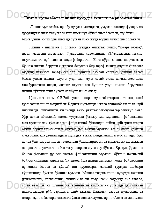 Лизинг муносабатларининг вужудга келиши ва ривожланиши
 Лизинг муносабатлари бу ҳуқуқ тизимидаги, умуман олганда фуқаролик
ҳуқуқидаги янги вужудга келган институт бўлиб ҳисобланади, шу билан 
бирга унинг иқтисодиётимизда тутган урни жуда муҳим бўлиб ҳисобланади. 
Лизинг   -   инглизча   «Forlease»   сўзидан   олинган   бўлиб,   “ижара   олмоқ”,
деган   маънони   англатади.   Фуқаролик   кодексининг   587-моддасида   лизинг
шартномсига   қуйидагича   таъриф   берилган.   Унга   кўра,   лизинг   шартномаси
бўйича лизинг берувчи (ижарага берувчи) бир тараф лизинг олувчи (ижарага
олувчи)   иккинчи   тарафнинг   топшириғига   биноан   сотувчи   учинчи   тараф
билан   ундан   лизинг   олувчи   учун   мол-мулк   сотиб   олиш   ҳақида   келишиш
мажбуриятини   олади,   лизинг   олувчи   эса   бунинг   учун   лизинг   берувчига
лизинг тўловларини тўлаш мажбуриятини олади. 
Цивилист   олим   С.Б.Бабакулов   ижара   муносабатларини   тадқиқ   этиб
қуйидагиларни таъкидлайди: Қадимги ўтмишда ижара муносабатлари қандай
шаклларда   бўлганлиги   тўғрисида   аниқ   равшан   маълумотлар   мавжуд   эмас.
Ҳар   ҳолда   ибтидоий   жамоа   тузумида   ўзгалар   мол-мулкидан   фойдаланиш
мол-мулкни   ҳақ   тўламасдан   фойдаланиб   бўлгандан   кейин   қайтариш   шарти
билан   бериш   кўринишида   бўлган,   деб   айтиш   мумкин.   Бу   бизнинг   ҳозирги
фуқаролик   қонунчилигидаги   мулкдан   текин   фойдаланишга   мос   келади.   Ҳар
ҳолда ўша даврда инсон томонидан ўзлаштирилган ва мулкчилик муомаласи
доирасига киритилган объектлар доираси жуда тор бўлган. Ер, сув, ўрмон ва
бошқа   ўсимлик   дунёси   ҳамма   фойдаланиши   мумкин   бўлган   ижтимоий
бойлик сифатида қаралган. Эҳтимол, ўша даврда мулкдан текин фойдаланиш
примитив   (содда   ва   қўпол)   иш   қуроллари,   маиший   турмуш   ашёлари
кўринишида   бўлган   бўлиши   мумкин.   Меҳнат   тақсимотини   вужудга   келиши
деҳқончилик,   чорвачилик,   овчилик   ва   уй   юмушлари   соҳасида   энг   аввало,
эркак ва аёлларни, шунингдек, кейинчалик кишиларни ўртасида ҳам муайян
ихтисослашув   рўй   беришига   олиб   келган.   Қадимги   даврда   мулкчилик   ва
ижара муносабатлари ҳақидаги ўзига хос маълумотларни «Авесто» дан олиш
  5