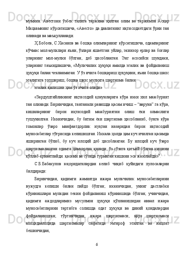 мумкин.   Авестони   ўзбек   тилига   таржима   қилган   олим   ва   таржимон   Асқар
Маҳкамнинг кўрсатишича, «Авесто» да давлатнинг иқтисодиётдаги ўрни тан
олинади ва маъқулланади. 
Ҳ.Бобоев, С.Хасанов  ва бошқа олимларнинг кўрсатишича,  одамларнинг
кўчмас мол-мулклари яъни, ўзлари яшаётган уйлар, экинзор ерлар ва боғлар
уларнинг   мол-мулки   бўлган,   деб   ҳисобланган.   Энг   асосийси   шундаки,
уларнинг   таъкидлашича,   «Мулкчилик   ҳуқуқи   амалда   эгалик   ва   фойдаланиш
ҳуқуқи билан чекланмаган. У ўз ичига бошқариш ҳуқуқини, яъни бошқа шахс
эгалигига топшириш, бошқа шахс мулкига шартнома билан 
эгалик қилишни ҳам ўз ичига олади»
«Зардуштийликнинг   иқтисодий   қонунларига   кўра   икки   хил   мажбурият
тан олинади. Биринчидан, тантанали равишда қасам ичиш – “варуна” га кўра,
кишиларнинг   бирон   иқтисодий   мажбуриятни   олиш   ёки   олмаслиги
тушунилган.   Иккинчидан,   бу   битим   ёки   шартнома   ҳисобланиб,   бунга   кўра
томонлар   ўзаро   манфаатдорлик   нуқтаи   назаридан   бирон   иқтисодий
муносабатлар тўғрисида келишишган. Иккала ҳолда ҳам куч ичилган қасамда
яширинган   бўлиб,   бу   куч   илоҳий   деб   ҳисобланган.   Бу   илоҳий   куч   ўзаро
шартномалашган одамга ҳамкорлик қилади, ўз сўзига қатъий бўлган кишини
қўллаб-қувватлайди. қасами ва сўзида турмаган кишини эса жазолайди» 4
. 
С.Б.Бабакулов   юқоридагилардан   келиб   чиқиб   қуйидаги   хулосаларни
билдиради: 
Биринчидан,   қадимги   жамиятда   ижара   мулкчилик   муносабатларини
вужудга   келиши   билан   пайдо   бўлган;   иккинчидан,   унинг   дастлабки
кўринишлари   мулкдан   текин   фойдаланиш   кўринишида   бўлган;   учинчидан,
қадимги   аждодларимиз   мусулмон   ҳуқуқи   қўлланишидан   аввал   ижара
муносабатларини   тартибга   солишда   одат   ҳуқуқи   ва   диний   қоидалардан
фойдаланишган;   тўртинчидан,   ижара   шартномаси,   қарз   шартномаси
алоҳидаалоҳида   шартномалар   сифатида   эътироф   этилган   ва   ниҳоят
бешинчидан, 
  6