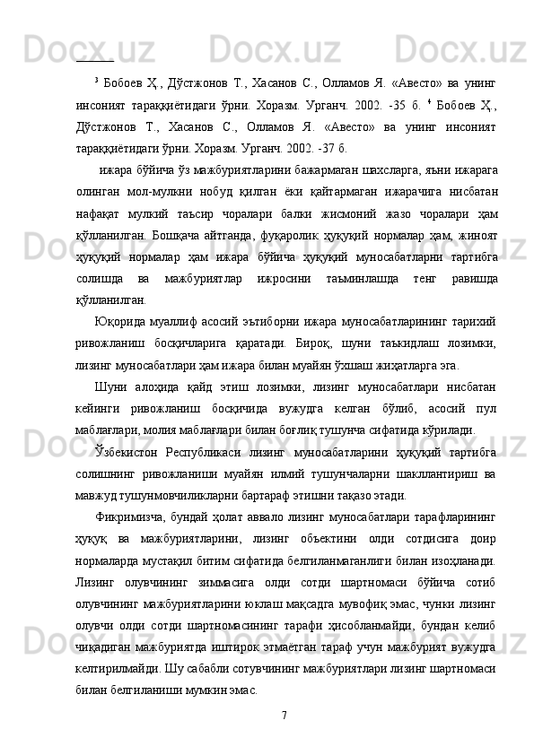               
3
  Бобоев   Ҳ.,   Дўстжонов   Т.,   Хасанов   С.,   Олламов   Я.   «Авесто»   ва   унинг
инсоният   тараққиётидаги   ўрни.   Хоразм.   Урганч.   2002.   -35   б.   4
  Бобоев   Ҳ.,
Дўстжонов   Т.,   Хасанов   С.,   Олламов   Я.   «Авесто»   ва   унинг   инсоният
тараққиётидаги ўрни. Хоразм. Урганч. 2002. -37 б. 
  ижара бўйича ўз мажбуриятларини бажармаган шахсларга, яъни ижарага
олинган   мол-мулкни   нобуд   қилган   ёки   қайтармаган   ижарачига   нисбатан
нафақат   мулкий   таъсир   чоралари   балки   жисмоний   жазо   чоралари   ҳам
қўлланилган.   Бошқача   айтганда,   фуқаролик   ҳуқуқий   нормалар   ҳам,   жиноят
ҳуқуқий   нормалар   ҳам   ижара   бўйича   ҳуқуқий   муносабатларни   тартибга
солишда   ва   мажбуриятлар   ижросини   таъминлашда   тенг   равишда
қўлланилган. 
Юқорида   муаллиф   асосий   эътиборни   ижара   муносабатларининг   тарихий
ривожланиш   босқичларига   қаратади.   Бироқ,   шуни   таъкидлаш   лозимки,
лизинг муносабатлари ҳам ижара билан муайян ўхшаш жиҳатларга эга. 
Шуни   алоҳида   қайд   этиш   лозимки,   лизинг   муносабатлари   нисбатан
кейинги   ривожланиш   босқичида   вужудга   келган   бўлиб,   асосий   пул
маблағлари, молия маблағлари билан боғлиқ тушунча сифатида кўрилади. 
Ўзбекистон   Республикаси   лизинг   муносабатларини   ҳуқуқий   тартибга
солишнинг   ривожланиши   муайян   илмий   тушунчаларни   шакллантириш   ва
мавжуд тушунмовчиликларни бартараф этишни тақазо этади. 
Фикримизча,   бундай   ҳолат   аввало   лизинг   муносабатлари   тарафларининг
ҳуқуқ   ва   мажбуриятларини,   лизинг   объектини   олди   сотдисига   доир
нормаларда мустақил битим сифатида белгиланмаганлиги билан изоҳланади.
Лизинг   олувчининг   зиммасига   олди   сотди   шартномаси   бўйича   сотиб
олувчининг  мажбуриятларини  юклаш  мақсадга   мувофиқ  эмас,  чунки  лизинг
олувчи   олди   сотди   шартномасининг   тарафи   ҳисобланмайди,   бундан   келиб
чиқадиган   мажбуриятда   иштирок   этмаётган   тараф   учун   мажбурият   вужудга
келтирилмайди. Шу сабабли сотувчининг мажбуриятлари лизинг шартномаси
билан белгиланиши мумкин эмас. 
  7   