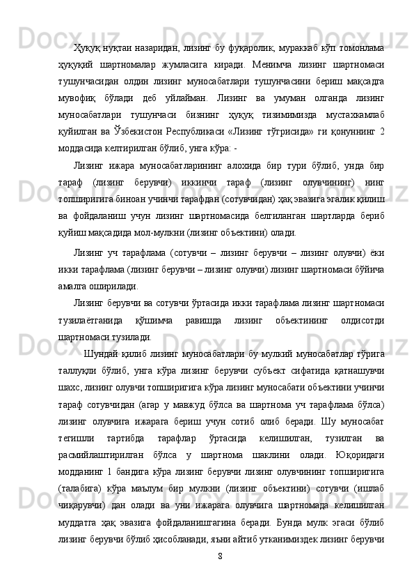 Ҳуқуқ нуқтаи назаридан,  лизинг бу фуқаролик, мураккаб кўп томонлама
ҳуқуқий   шартномалар   жумласига   киради.   Менимча   лизинг   шартномаси
тушунчасидан   олдин   лизинг   муносабатлари   тушунчасини   бериш   мақсадга
мувофиқ   бўлади   деб   уйлайман.   Лизинг   ва   умуман   олганда   лизинг
муносабатлари   тушунчаси   бизнинг   ҳуқуқ   тизимимизда   мустахкамлаб
қуйилган   ва   Ўзбекистон   Республикаси   «Лизинг   тўгрисида»   ги   қонуннинг   2
моддасида келтирилган бўлиб, унга кўра: - 
Лизинг   ижара   муносабатларининг   алохида   бир   тури   бўлиб,   унда   бир
тараф   (лизинг   берувчи)   иккинчи   тараф   (лизинг   олувчининг)   нинг
топширигига биноан учинчи тарафдан (сотувчидан) ҳақ эвазига эгалик қилиш
ва   фойдаланиш   учун   лизинг   шартномасида   белгиланган   шартларда   бериб
қуйиш мақсадида мол-мулкни (лизинг объектини) олади. 
Лизинг   уч   тарафлама   (сотувчи   –   лизинг   берувчи   –   лизинг   олувчи)   ёки
икки тарафлама (лизинг берувчи – лизинг олувчи) лизинг шартномаси бўйича
амалга оширилади. 
Лизинг берувчи ва сотувчи ўртасида икки тарафлама лизинг шартномаси
тузилаётганида   қўшимча   равишда   лизинг   объектининг   олдисотди
шартномаси тузилади. 
Шундай   қилиб   лизинг   муносабатлари   бу   мулкий   муносабатлар   тўрига
таллуқли   бўлиб,   унга   кўра   лизинг   берувчи   субъект   сифатида   қатнашувчи
шахс, лизинг олувчи топширигига кўра лизинг муносабати объектини учинчи
тараф   сотувчидан   (агар   у   мавжуд   бўлса   ва   шартнома   уч   тарафлама   бўлса)
лизинг   олувчига   ижарага   бериш   учун   сотиб   олиб   беради.   Шу   муносабат
тегишли   тартибда   тарафлар   ўртасида   келишилган,   тузилган   ва
расмийлаштирилган   бўлса   у   шартнома   шаклини   олади.   Юқоридаги
модданинг   1   бандига   кўра   лизинг   берувчи   лизинг   олувчининг   топширигига
(талабига)   кўра   маълум   бир   мулкни   (лизинг   объектини)   сотувчи   (ишлаб
чиқарувчи)   дан   олади   ва   уни   ижарага   олувчига   шартномада   келишилган
муддатга   ҳақ   эвазига   фойдаланишгагина   беради.   Бунда   мулк   эгаси   бўлиб
лизинг берувчи бўлиб ҳисобланади, яъни айтиб утканимиздек лизинг берувчи
  8