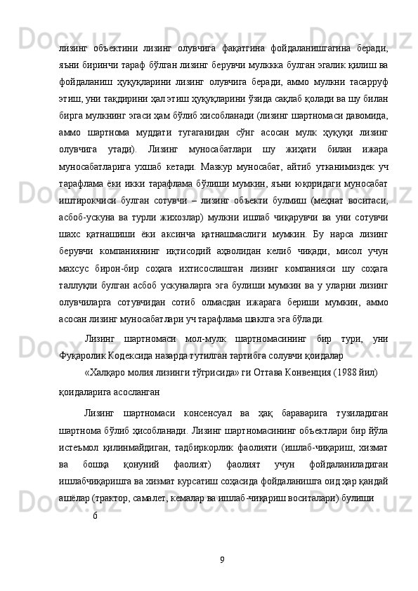 лизинг   объектини   лизинг   олувчига   фақатгина   фойдаланишгагина   беради,
яъни биринчи тараф бўлган лизинг берувчи мулккка булган эгалик қилиш ва
фойдаланиш   ҳуқуқларини   лизинг   олувчига   беради,   аммо   мулкни   тасарруф
этиш, уни тақдирини ҳал этиш ҳуқуқларини ўзида сақлаб қолади ва шу билан
бирга мулкнинг эгаси ҳам бўлиб хисобланади (лизинг шартномаси давомида,
аммо   шартнома   муддати   тугаганидан   сўнг   асосан   мулк   ҳуқуқи   лизинг
олувчига   утади).   Лизинг   муносабатлари   шу   жиҳати   билан   ижара
муносабатларига   ухшаб   кетади.   Мазкур   муносабат,   айтиб   утканимиздек   уч
тарафлама   ёки   икки   тарафлама   бўлиши   мумкин,   яъни   юқоридаги   муносабат
иштирокчиси   булган   сотувчи   –   лизинг   объекти   булмиш   (меҳнат   воситаси,
асбоб-ускуна   ва   турли   жихозлар)   мулкни   ишлаб   чиқарувчи   ва   уни   сотувчи
шахс   қатнашиши   ёки   аксинча   қатнашмаслиги   мумкин.   Бу   нарса   лизинг
берувчи   компаниянинг   иқтисодий   аҳволидан   келиб   чиқади,   мисол   учун
махсус   бирон-бир   соҳага   ихтисослашган   лизинг   компанияси   шу   соҳага
таллуқли   булган   асбоб   ускуналарга   эга   булиши   мумкин   ва   у   уларни   лизинг
олувчиларга   сотувчидан   сотиб   олмасдан   ижарага   бериши   мумкин,   аммо
асосан лизинг муносабатлари уч тарафлама шаклга эга бўлади. 
Лизинг   шартномаси   мол-мулк   шартномасининг   бир   тури,   уни
Фуқаролик Кодексида назарда тутилган тартибга солувчи қоидалар 
«Халқаро молия лизинги тўгрисида» ги Оттава Конвенция (1988 йил) 
қоидаларига асосланган
Лизинг   шартномаси   консенсуал   ва   ҳақ   бараварига   тузиладиган
шартнома бўлиб ҳисобланади. Лизинг шартномасининг объектлари бир йўла
истеъмол   қилинмайдиган,   тадбиркорлик   фаолияти   (ишлаб-чиқариш,   хизмат
ва   бошқа   қонуний   фаолият)   фаолият   учун   фойдаланиладиган
ишлабчиқаришга ва хизмат курсатиш соҳасида фойдаланишга оид ҳар қандай
ашёлар (трактор, самалет, кемалар ва ишлаб-чиқариш воситалари) булиши 
6
  9