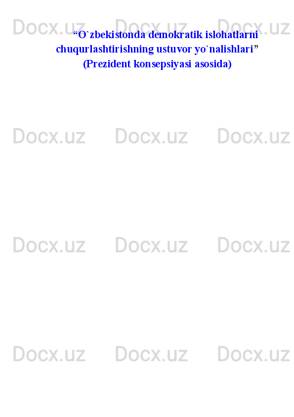   “О`zbekistonda  demokratik islohatlarni
chuqurlashtirishn ing ustuvor yо`nalishlari ”
(Prezident konsepsiyasi asosida)  
                                                 