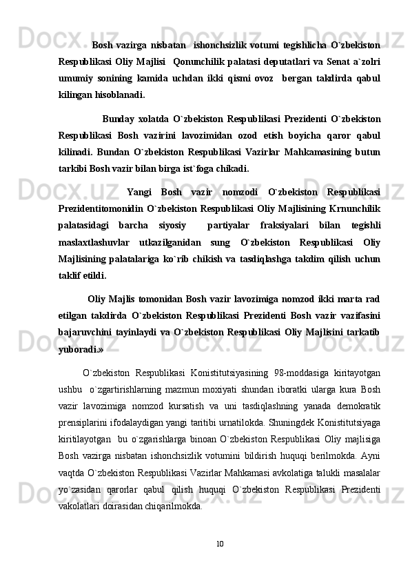         Bosh   vazirga   nisbatan     ishonchsizlik   votumi   tegishlicha   O`zbekiston
Respublikasi   Oliy   Majlisi     Qonunchilik   palatasi   deputatlari   va   Senat   a`zolri
umumiy   sonining   kamida   uchdan   ikki   qismi   ovoz     bergan   takdirda   qabul
kilingan hisoblanadi.  
            Bunday   xolatda   O`zbekiston   Respublikasi   Prezidenti   O`zbekiston
Respublikasi   Bosh   vazirini   lavozimidan   ozod   etish   boyicha   qaror   qabul
kilinadi.   Bundan   O`zbekiston   Respublikasi   Vazirlar   Mahkamasining   butun
tarkibi Bosh vazir bilan birga ist`foga chikadi. 
          Yangi   Bosh   vazir   nomzodi   O`zbekiston   Respublikasi
Prezidentitomonidin   O`zbekiston   Respublikasi   Oliy   Majlisining   Krnunchilik
palatasidagi   barcha   siyosiy     partiyalar   fraksiyalari   bilan   tegishli
maslaxtlashuvlar   utkazilganidan   sung   O`zbekiston   Respublikasi   Oliy
Majlisining   palatalariga   ko`rib   chikish   va   tasdiqlashga   takdim   qilish   uchun
taklif etildi.
      Oliy Majlis  tomonidan  Bosh  vazir  lavozimiga  nomzod  ikki   marta rad
etilgan   takdirda   O`zbekiston   Respublikasi   Prezidenti   Bosh   vazir   vazifasini
bajaruvchini   tayinlaydi   va   O`zbekiston   Respublikasi   Oliy   Majlisini   tarkatib
yuboradi.»
  O`zbekiston   Respublikasi   Konistitutsiyasining   98-moddasiga   kiritayotgan
ushbu     o`zgartirishlarning   mazmun   moxiyati   shundan   iboratki   ularga   kura   Bosh
vazir   lavozimiga   nomzod   kursatish   va   uni   tasdiqlashning   yanada   demokratik
prensiplarini ifodalaydigan yangi taritibi urnatilokda. Shuningdek Konistitutsiyaga
kiritilayotgan     bu   o`zgarishlarga   binoan   O`zbekiston   Respublikasi   Oliy   majlisiga
Bosh   vazirga   nisbatan   ishonchsizlik   votumini   bildirish   huquqi   berilmokda.   Ayni
vaqtda O`zbekiston Respublikasi Vazirlar Mahkamasi avkolatiga talukli masalalar
yo`zasidan   qarorlar   qabul   qilish   huquqi   O`zbekiston   Respublikasi   Prezidenti
vakolatlari doirasidan chiqarilmokda.
10 