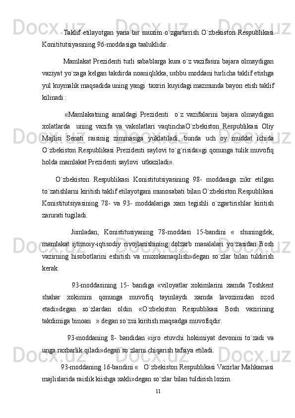       Taklif   etilayotgan   yana   bir   muxim   o`zgartirrish   O`zbekiston   Respublikasi
Konititutsiyasining 96-moddasiga taaluklidir.
     Mamlakat Prezidenti turli sabablarga kura o`z vazifasini bajara olmaydigan
vaziyat yo`zaga kelgan takdirda noaniqlikka, ushbu moddani turlicha taklif etishga
yul kuymalik maqsadida uning yangi  taxriri kuyidagi mazmunda bayon etish taklif
kilinadi : 
      «Mamlakatning   amaldagi   Prezidenti     o`z   vazifalarini   bajara   olmaydigan
xolatlarda     uning   vazifa   va   vakolatlari   vaqtinchaO`zbekiston   Respublikasi   Oliy
Majlisi   Senati   raisinig   zimmasiga   yuklatiladi,   bunda   uch   oy   muddat   ichida
O`zbekiston Respublikasi  Prezidenti saylovi to`g`risida»gi qonunga tulik muvofiq
holda mamlakat Prezidenti saylovi  utkaziladi».
O`zbekiston   Respublikasi   Konistitutsiyasining   98-   moddasiga   zikr   etilgan
to`zatishlarni kiritish taklif etilayotgani munosabati bilan O`zbekiston Respublikasi
Konistitutsiyasining   78-   va   93-   moddalariga   xam   tegishli   o`zgartirishlar   kiritish
zarurati tugiladi.
      Jumladan,   Konistitusiyaning   78-moddasi   15-bandini   « shuningdek,
mamlakat   ijtimoiy-iqtisodiy   rivojlanishining   dolzarb   masalalari   yo`zasidan   Bosh
vazirning   hisobotlarini   eshitish   va   muxokamaqilish»degan   so`zlar   bilan   tuldirish
kerak.
          93-moddasining   15-   bandiga   «viloyatlar   xokimlarini   xamda   Toshkent
shahar   xokimini   qonunga   muvofiq   tayinlaydi   xamda   lavozimidan   ozod
etadi»degan   so`zlardan   oldin   «O`zbekiston   Respublikasi   Bosh   vazirining
takdimiga binoan » degan so`zni kiritish maqsadga muvofiqdir.	

        93-moddaning   8-   bandidan   «ijro   etuvchi   hokimiyat   devonini   to`zadi   va
unga raxbarlik qiladi»degan so`zlarni chiqarish tafsiya etiladi.
    93-moddaning 16-bandini « O`zbekiston Respublikasi Vazirlar Mahkamasi	

majlislarida raislik kiishga xakli»degan so`zlar bilan tuldirish lozim.
11 