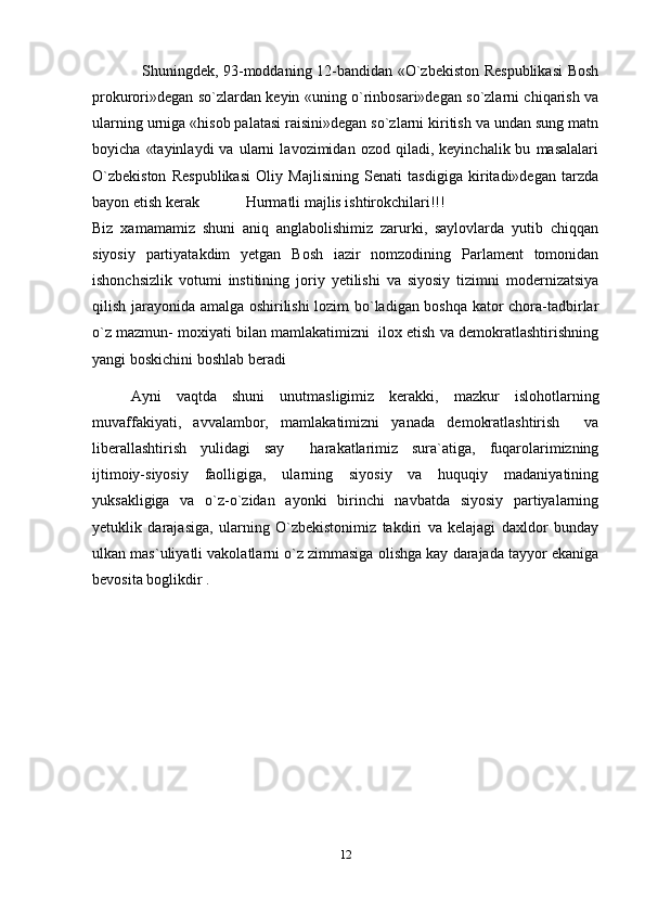         Shuningdek, 93-moddaning 12-bandidan «O`zbekiston Respublikasi Bosh
prokurori»degan so`zlardan keyin «uning o`rinbosari»degan so`zlarni chiqarish va
ularning urniga «hisob palatasi raisini»degan so`zlarni kiritish va undan sung matn
boyicha   «tayinlaydi   va   ularni   lavozimidan  ozod   qiladi,   keyinchalik  bu   masalalari
O`zbekiston   Respublikasi   Oliy   Majlisining   Senati   tasdigiga   kiritadi»degan   tarzda
bayon etish kerak Hurmatli majlis ishtirokchilari!!!
Biz   xamamamiz   shuni   aniq   anglabolishimiz   zarurki,   saylovlarda   yutib   chiqqan
siyosiy   partiyatakdim   yetgan   Bosh   iazir   nomzodining   Parlament   tomonidan
ishonchsizlik   votumi   institining   joriy   yetilishi   va   siyosiy   tizimni   modernizatsiya
qilish jarayonida amalga oshirilishi lozim bo`ladigan boshqa kator chora-tadbirlar
o`z mazmun- moxiyati bilan mamlakatimizni  ilox etish va demokratlashtirishning
yangi boskichini boshlab beradi
Ayni   vaqtda   shuni   unutmasligimiz   kerakki,   mazkur   islohotlarning
muvaffakiyati,   avvalambor,   mamlakatimizni   yanada   demokratlashtirish     va
liberallashtirish   yulidagi   say   harakatlarimiz   sura`atiga,   fuqarolarimizning
ijtimoiy-siyosiy   faolligiga,   ularning   siyosiy   va   huquqiy   madaniyatining
yuksakligiga   va   o`z-o`zidan   ayonki   birinchi   navbatda   siyosiy   partiyalarning
yetuklik   darajasiga,   ularning   O`zbekistonimiz   takdiri   va   kelajagi   daxldor   bunday
ulkan mas`uliyatli vakolatlarni o`z zimmasiga olishga kay darajada tayyor ekaniga
bevosita boglikdir .
  
12 