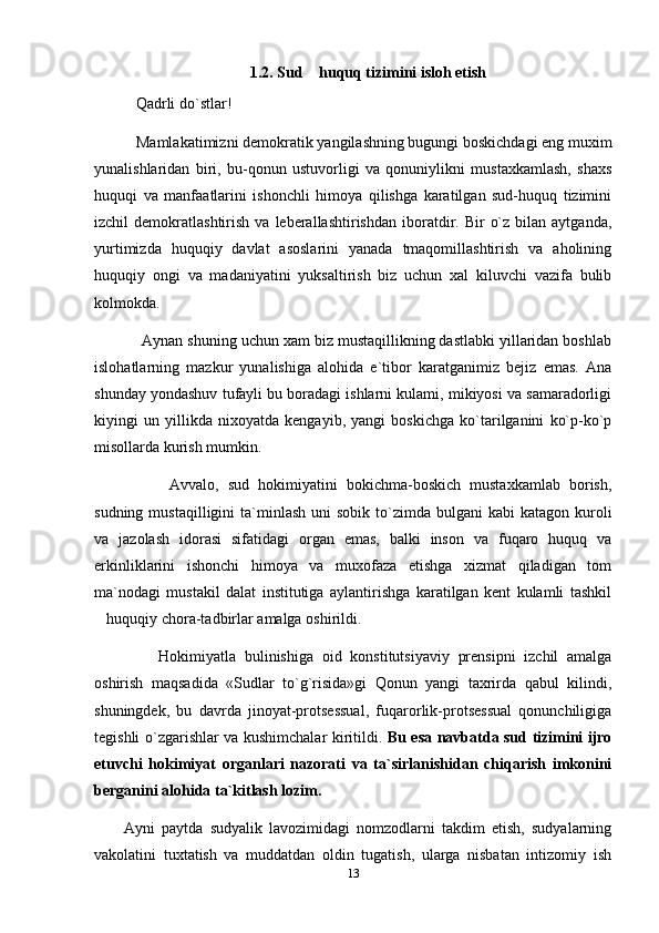 1.2. Sud  huquq tizimini isloh etish
    Qadrli do`stlar!
    Mamlakatimizni demokratik yangilashning bugungi boskichdagi eng muxim
yunalishlaridan   biri,   bu-qonun   ustuvorligi   va   qonuniylikni   mustaxkamlash,   shaxs
huquqi   va   manfaatlarini   ishonchli   himoya   qilishga   karatilgan   sud-huquq   tizimini
izchil   demokratlashtirish  va  leberallashtirishdan   iboratdir.  Bir   o`z  bilan  aytganda,
yurtimizda   huquqiy   davlat   asoslarini   yanada   tmaqomillashtirish   va   aholining
huquqiy   ongi   va   madaniyatini   yuksaltirish   biz   uchun   xal   kiluvchi   vazifa   bulib
kolmokda.
     Aynan shuning uchun xam biz mustaqillikning dastlabki yillaridan boshlab
islohatlarning   mazkur   yunalishiga   alohida   e`tibor   karatganimiz   bejiz   emas.   Ana
shunday yondashuv tufayli bu boradagi ishlarni kulami, mikiyosi va samaradorligi
kiyingi   un   yillikda   nixoyatda   kengayib,   yangi   boskichga   ko`tarilganini   ko`p-ko`p
misollarda kurish mumkin.
          Avvalo,   sud   hokimiyatini   bokichma-boskich   mustaxkamlab   borish,
sudning  mustaqilligini  ta`minlash  uni  sobik  to`zimda bulgani   kabi  katagon  kuroli
va   jazolash   idorasi   sifatidagi   organ   emas,   balki   inson   va   fuqaro   huquq   va
erkinliklarini   ishonchi   himoya   va   muxofaza   etishga   xizmat   qiladigan   tom
ma`nodagi   mustakil   dalat   institutiga   aylantirishga   karatilgan   kent   kulamli   tashkil
huquqiy chora-tadbirlar amalga oshirildi.	

        Hokimiyatla   bulinishiga   oid   konstitutsiyaviy   prensipni   izchil   amalga
oshirish   maqsadida   «Sudlar   to`g`risida»gi   Qonun   yangi   taxrirda   qabul   kilindi,
shuningdek,   bu   davrda   jinoyat-protsessual,   fuqarorlik-protsessual   qonunchiligiga
tegishli o`zgarishlar va kushimchalar kiritildi.   Bu esa navbatda sud tizimini ijro
etuvchi   hokimiyat   organlari   nazorati   va   ta`sirlanishidan   chiqarish   imkonini
berganini alohida ta`kitlash lozim.
Ayni   paytda   sudyalik   lavozimidagi   nomzodlarni   takdim   etish,   sudyalarning
vakolatini   tuxtatish   va   muddatdan   oldin   tugatish,   ularga   nisbatan   intizomiy   ish
13 