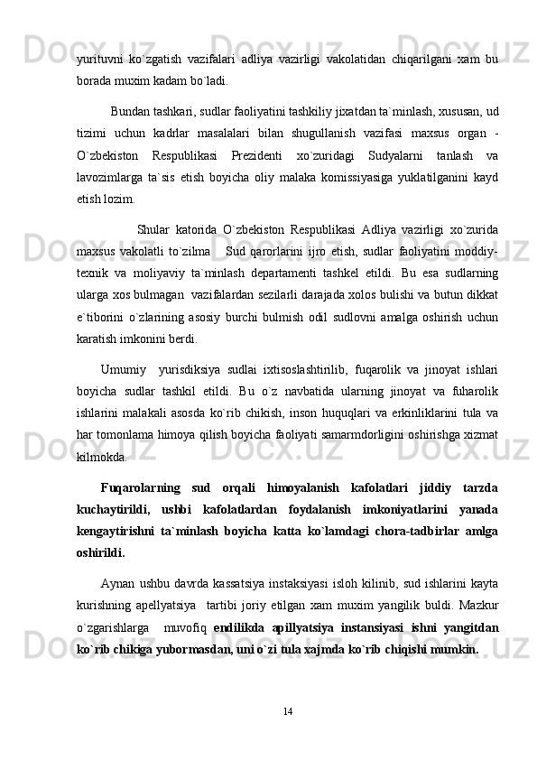 yurituvni   ko`zgatish   vazifalari   adliya   vazirligi   vakolatidan   chiqarilgani   xam   bu
borada muxim kadam bo`ladi.
    Bundan tashkari, sudlar faoliyatini tashkiliy jixatdan ta`minlash, xususan, ud
tizimi   uchun   kadrlar   masalalari   bilan   shugullanish   vazifasi   maxsus   organ   -
O`zbekiston   Respublikasi   Prezidenti   xo`zuridagi   Sudyalarni   tanlash   va
lavozimlarga   ta`sis   etish   boyicha   oliy   malaka   komissiyasiga   yuklatilganini   kayd
etish lozim.
            Shular   katorida   O`zbekiston   Respublikasi   Adliya   vazirligi   xo`zurida
maxsus   vakolatli   to`zilma   Sud   qarorlarini   ijro   etish,   sudlar   faoliyatini   moddiy-
texnik   va   moliyaviy   ta`minlash   departamenti   tashkel   etildi.   Bu   esa   sudlarning
ularga xos bulmagan   vazifalardan sezilarli darajada xolos bulishi va butun dikkat
e`tiborini   o`zlarining   asosiy   burchi   bulmish   odil   sudlovni   amalga   oshirish   uchun
karatish imkonini berdi. 
Umumiy     yurisdiksiya   sudlai   ixtisoslashtirilib,   fuqarolik   va   jinoyat   ishlari
boyicha   sudlar   tashkil   etildi.   Bu   o`z   navbatida   ularning   jinoyat   va   fuharolik
ishlarini   malakali   asosda   ko`rib   chikish,   inson   huquqlari   va   erkinliklarini   tula   va
har tomonlama himoya qilish boyicha faoliyati samarmdorligini oshirishga xizmat
kilmokda.
Fuqarolarning   sud   orqali   himoyalanish   kafolatlari   jiddiy   tarzda
kuchaytirildi,   ushbi   kafolatlardan   foydalanish   imkoniyatlarini   yanada
kengaytirishni   ta`minlash   boyicha   katta   ko`lamdagi   chora-tadbirlar   amlga
oshirildi.
Aynan   ushbu   davrda   kassatsiya   instaksiyasi   isloh   kilinib,   sud   ishlarini   kayta
kurishning   apellyatsiya     tartibi   joriy   etilgan   xam   muxim   yangilik   buldi.   Mazkur
o`zgarishlarga     muvofiq   endilikda   apillyatsiya   instansiyasi   ishni   yangitdan
ko`rib chikiga yubormasdan, uni o`zi tula xajmda ko`rib chiqishi mumkin.
14 