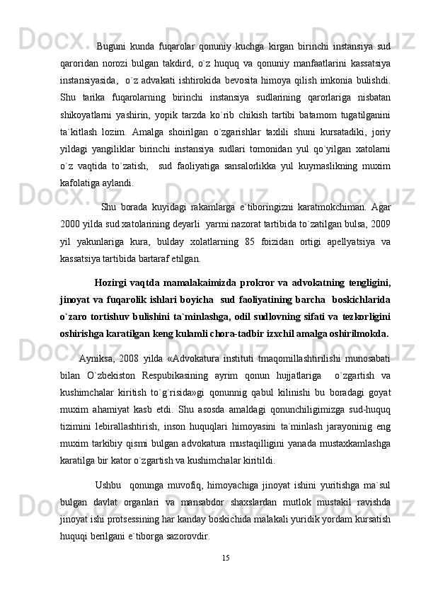         Buguni   kunda   fuqarolar   qonuniy   kuchga   kirgan   birinchi   instansiya   sud
qaroridan   norozi   bulgan   takdird,   o`z   huquq   va   qonuniy   manfaatlarini   kassatsiya
instansiyasida,     o`z   advakati   ishtirokida   bevosita   himoya   qilish   imkonia   bulishdi.
Shu   tarika   fuqarolarning   birinchi   instansiya   sudlarining   qarorlariga   nisbatan
shikoyatlarni   yashirin,   yopik   tarzda   ko`rib   chikish   tartibi   batamom   tugatilganini
ta`kitlash   lozim.   Amalga   shoirilgan   o`zgarishlar   taxlili   shuni   kursatadiki,   joriy
yildagi   yangiliklar   birinchi   instansiya   sudlari   tomonidan   yul   qo`yilgan   xatolarni
o`z   vaqtida   to`zatish,     sud   faoliyatiga   sansalorlikka   yul   kuymaslikning   muxim
kafolatiga aylandi.
          Shu   borada   kuyidagi   rakamlarga   e`tiboringizni   karatmokchiman.   Agar
2000 yilda sud xatolarining deyarli  yarmi nazorat tartibida to`zatilgan bulsa, 2009
yil   yakunlariga   kura,   bulday   xolatlarning   85   foizidan   ortigi   apellyatsiya   va
kassatsiya tartibida bartaraf etilgan.
        Hozirgi   vaqtda   mamalakaimizda   prokror   va   advokatning   tengligini,
jinoyat   va   fuqarolik  ishlari   boyicha    sud  faoliyatining  barcha     boskichlarida
o`zaro   tortishuv   bulishini   ta`minlashga,   odil   sudlovning   sifati   va   tezkorligini
oshirishga karatilgan keng kulamli chora-tadbir izxchil amalga oshirilmokda.
Ayniksa,   2008   yilda   «Advokatura   instituti   tmaqomillashtirilishi   munosabati
bilan   O`zbekiston   Respubikasining   ayrim   qonun   hujjatlariga     o`zgartish   va
kushimchalar   kiritish   to`g`risida»gi   qonunnig   qabul   kilinishi   bu   boradagi   goyat
muxim   ahamiyat   kasb   etdi.   Shu   asosda   amaldagi   qonunchiligimizga   sud-huquq
tizimini   lebirallashtirish,   inson   huquqlari   himoyasini   ta`minlash   jarayoninig   eng
muxim   tarkibiy  qismi  bulgan  advokatura  mustaqilligini  yanada   mustaxkamlashga
karatilga bir kator o`zgartish va kushimchalar kiritildi. 
        Ushbu     qonunga   muvofiq,   himoyachiga   jinoyat   ishini   yuritishga   ma`sul
bulgan   davlat   organlari   va   mansabdor   shaxslardan   mutlok   mustakil   ravishda
jinoyat ishi protsessining har kanday boskichida malakali yuridik yordam kursatish
huquqi berilgani e`tiborga sazorovdir.
15 