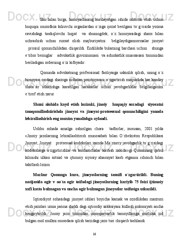         Shu   bilan   birga,   himoyachining   kurilayotgan   ishida   ishtirok   etish   uchun
huquqni muxofaza kiliuvchi  organlardan o`ziga ijozat  berilgani to`g`risida yozma
ravishdagi   tasdiqlovchi   hujjat     va   shuningdek,   o`z   himoyasidagi   shaxs   bilan
uchrashish   uchun   ruxsat   olish   majburiyatini     belgilaydigannormalar   jinoyat
prosiul  qonunchilikdan chiqarildi. Endilikda bularning barchasi uchun  shunga 
e`tibor  beringlar   advokatlik  guvoxnomasi    va  aduokatlik  muassasasi  tomonidan	

beriladigan orderning o`zi kifoyadir.
        Qonunda   advokatning   professional   faoliyaiga   uskinlik   qilish,   uning   o`z
himoyasi osidagi shaxsga nisbatan pozitsiyasini o`zgartirish maqsadida har kanday
shata`sir   utkazishga   karatilgan   harakatlar   uchun   javobgarliklar   belgilanganini
e`tirof etish zarur.
Shuni   alohida   kayd   etish   lozimki,   jinoiy   huquqiy   sozadagi     siyosatni	

tmaqomillashtirishda   jinoyat   va   jinoyat-protsessual   qonunchiligini   yanada
lebirallashirish eng muxim yunalishga aylandi.
Ushbu   sohada   amalga   oshirilgan   chora   tadbirlar,   xususan,   2001   yilda

«Jinoiy   jazolarning   lebirallashtirish   munosabati   bilan   O`zbekiston   Respublikasi
Jinoyat, Jinoyat  protsesual kodekslari xamda Ma`muriy javobgarlik to`g`risidagi	

kodekslarga   o`zgprtirishlar   va   kushimchalar   kiritish   xakida»gi   Qonunning   qabul
kilinishi   ulkan   sotsial   va   ijtimoiy   siyosiy   ahamiyat   kasb   etganini   ishonch   bilan
takitlash lozim.
Mazkur   Qonunga   kura,   jinoyatlarning   tasnifi   o`zgartirildi.   Buning
natijasida   ogir   v   ao`ta   ogir   toifadagi   jinoyatlarning   kariyib   75   foizi   ijtimoiy
xafi katta bulmagan va uncha ogir bulmagan jinoyatlar toifasiga utkazildi.
Iqtisodiyot   sohasidagi   jinoyat   ishlari   boyicha   kamak   va   ozodlikdan   maxrum
etish jazolari urnia jarima shakli dagi iqtisodiy sakksiyani kullash imkoniyati ancha
kengaytirildi.   Jinoiy   jazo   tizimidan   insonparvarlik   tamoyillariga   mutloka   zid
bulgan mol mulkni musodara qilish tarzidagi jazo turi chiqarib tashlandi.
16 