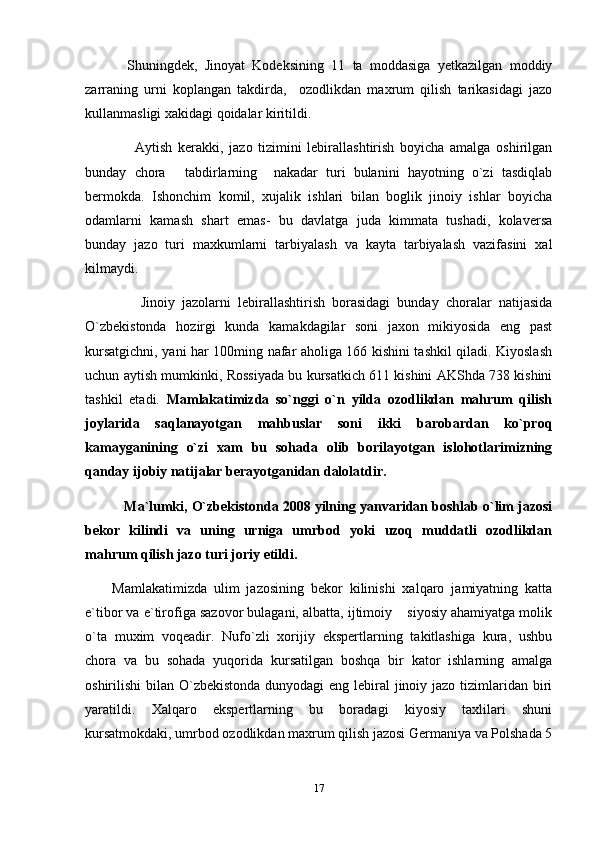     Shuningdek,   Jinoyat   Kodeksining   11   ta   moddasiga   yetkazilgan   moddiy
zarraning   urni   koplangan   takdirda,     ozodlikdan   maxrum   qilish   tarikasidagi   jazo
kullanmasligi xakidagi qoidalar kiritildi.
        Aytish   kerakki,   jazo   tizimini   lebirallashtirish   boyicha   amalga   oshirilgan
bunday   chora   tabdirlarning     nakadar   turi   bulanini   hayotning   o`zi   tasdiqlab
bermokda.   Ishonchim   komil,   xujalik   ishlari   bilan   boglik   jinoiy   ishlar   boyicha
odamlarni   kamash   shart   emas-   bu   davlatga   juda   kimmata   tushadi,   kolaversa
bunday   jazo   turi   maxkumlarni   tarbiyalash   va   kayta   tarbiyalash   vazifasini   xal
kilmaydi.
        Jinoiy   jazolarni   lebirallashtirish   borasidagi   bunday   choralar   natijasida
O`zbekistonda   hozirgi   kunda   kamakdagilar   soni   jaxon   mikiyosida   eng   past
kursatgichni, yani har 100ming nafar aholiga 166 kishini tashkil qiladi. Kiyoslash
uchun aytish mumkinki, Rossiyada bu kursatkich 611 kishini AKShda 738 kishini
tashkil   etadi.   Mamlakatimizda   so`nggi   o`n   yilda   ozodlikdan   mahrum   qilish
joylarida   saqlanayotgan   mahbuslar   soni   ikki   barobardan   ko`proq
kamayganining   o`zi   xam   bu   sohada   olib   borilayotgan   islohotlarimizning
qanday ijobiy natijalar berayotganidan dalolatdir.
      Ma`lumki, O`zbekistonda 2008 yilning yanvaridan boshlab o`lim jazosi
bekor   kilindi   va   uning   urniga   umrbod   yoki   uzoq   muddatli   ozodlikdan
mahrum qilish jazo turi joriy etildi.
Mamlakatimizda   ulim   jazosining   bekor   kilinishi   xalqaro   jamiyatning   katta
e`tibor va e`tirofiga sazovor bulagani, albatta, ijtimoiy  siyosiy ahamiyatga molik	

o`ta   muxim   voqeadir.   Nufo`zli   xorijiy   ekspertlarning   takitlashiga   kura,   ushbu
chora   va   bu   sohada   yuqorida   kursatilgan   boshqa   bir   kator   ishlarning   amalga
oshirilishi bilan O`zbekistonda dunyodagi  eng lebiral jinoiy jazo tizimlaridan biri
yaratildi.   Xalqaro   ekspertlarning   bu   boradagi   kiyosiy   taxlilari   shuni
kursatmokdaki, umrbod ozodlikdan maxrum qilish jazosi Germaniya va Polshada 5
17 