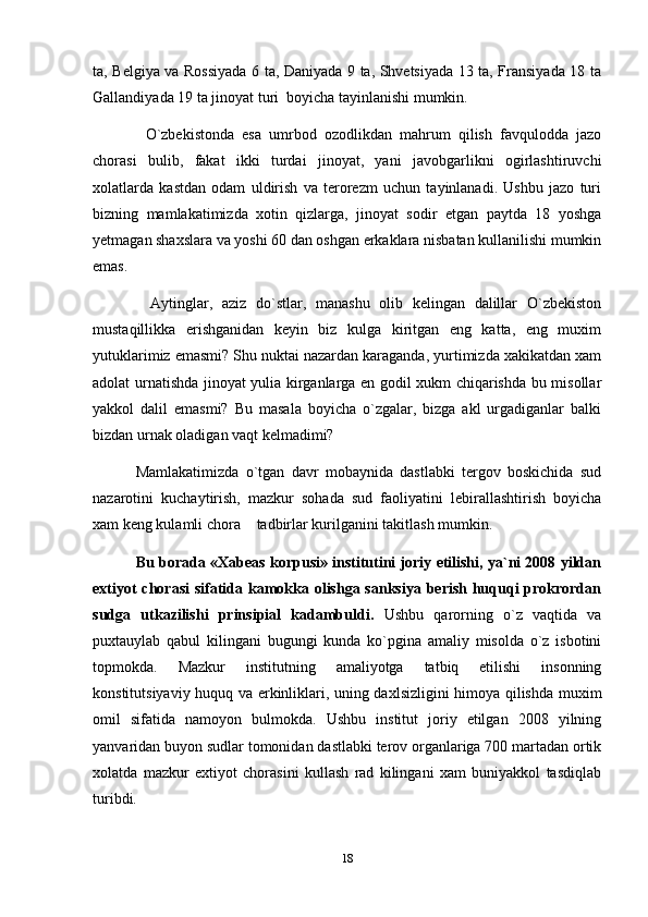 ta, Belgiya va Rossiyada 6 ta, Daniyada 9 ta, Shvetsiyada 13 ta, Fransiyada 18 ta
Gallandiyada 19 ta jinoyat turi  boyicha tayinlanishi mumkin.
      O`zbekistonda   esa   umrbod   ozodlikdan   mahrum   qilish   favqulodda   jazo
chorasi   bulib,   fakat   ikki   turdai   jinoyat,   yani   javobgarlikni   ogirlashtiruvchi
xolatlarda   kastdan   odam   uldirish   va   terorezm   uchun   tayinlanadi.   Ushbu   jazo   turi
bizning   mamlakatimizda   xotin   qizlarga,   jinoyat   sodir   etgan   paytda   18   yoshga
yetmagan shaxslara va yoshi 60 dan oshgan erkaklara nisbatan kullanilishi mumkin
emas.
      Aytinglar,   aziz   do`stlar,   manashu   olib   kelingan   dalillar   O`zbekiston
mustaqillikka   erishganidan   keyin   biz   kulga   kiritgan   eng   katta,   eng   muxim
yutuklarimiz emasmi? Shu nuktai nazardan karaganda, yurtimizda xakikatdan xam
adolat urnatishda jinoyat yulia kirganlarga en godil xukm chiqarishda bu misollar
yakkol   dalil   emasmi?   Bu   masala   boyicha   o`zgalar,   bizga   akl   urgadiganlar   balki
bizdan urnak oladigan vaqt kelmadimi? 
    Mamlakatimizda   o`tgan   davr   mobaynida   dastlabki   tergov   boskichida   sud
nazarotini   kuchaytirish,   mazkur   sohada   sud   faoliyatini   lebirallashtirish   boyicha
xam keng kulamli chora  tadbirlar kurilganini takitlash mumkin.
      Bu borada «Xabeas korpusi» institutini joriy etilishi, ya`ni 2008 yildan
extiyot  chorasi  sifatida kamokka olishga sanksiya berish huquqi prokrordan
sudga   utkazilishi   prinsipial   kadambuldi.   Ushbu   qarorning   o`z   vaqtida   va
puxtauylab   qabul   kilingani   bugungi   kunda   ko`pgina   amaliy   misolda   o`z   isbotini
topmokda.   Mazkur   institutning   amaliyotga   tatbiq   etilishi   insonning
konstitutsiyaviy huquq va erkinliklari, uning daxlsizligini himoya qilishda muxim
omil   sifatida   namoyon   bulmokda.   Ushbu   institut   joriy   etilgan   2008   yilning
yanvaridan buyon sudlar tomonidan dastlabki terov organlariga 700 martadan ortik
xolatda   mazkur   extiyot   chorasini   kullash   rad   kilingani   xam   buniyakkol   tasdiqlab
turibdi.
18 