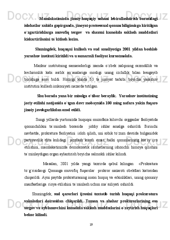         Mamlakatimizda   jinoiy-huquqiy   sohani   lebirallashtirish   borasidagi
islohatlar xakida gapirganda, jinoyat-protsessual qonunchiligimizga kiritilgan
o`zgartirishlarga   muvofiq   tergov     va   shaxsni   kamokda   saklash   muddatlari
kiskartirilanini ta`kitlash lozim.
    Shuningdek,   huquqni   kullash   va   sud   amaliyotiga   2001   yildan   boshlab
yarashuv instituti kiritildi va u samarmli faoliyat kursatmokda. 
  Mazkur   institutning   samaradorligi   xamda   o`zbek   xalqining   raxmdillik   va
kechirimlik   kabi   asrlik   an`analariga   mosligi   uning   izchillik   bilan   kengayib
borishiga   asos   buldi.   Hozirgi   kunda   53   ta   jinoyat   tarkibi   boyicha   yarashuv
institutini kullash imkoniyati nazarda tutilgan.
        Shu borada yana bir misolga e`tibor beraylik.   Yarashuv institutining
joriy etilishi natijasida o`tgan davr mobaynida 100 ming nafara yakin fuqaro
jinoiy javobgarlikdan ozod etildi.
      Sungi yillarda yurtimizda huquqni muxofaza kiluvchi orgganlar faoliyatida
qonunchilikni   ta`minlash   borasida     jiddiy   ishlar   amalga   oshirildi.   Birinchi
navbatda, prokratura faoliyatini   isloh qilish, uni sobik to`zum davrida bulganidek
partiyavilik   elita   kulidagi     jazolash   kuroli   emas,   balki   qonunlarining   kat`iy   ijro
etilishini,   mamlakatimizda   demokoratik   islohatlarning   ishonchli   himoya   qilishini
ta`minlaydigan organ aylantirish boyicha salmokli ishlar kilindi.
        Masalan,   2001   yilda   yangi   taxrirda   qabul   kilingan     «Prokratura
to`g`risida»gi   Qonunga   muvofiq   fuqarolar     prokror   nazaroti   obektlari   katoridan
chiqarildi. Ayni paytda prokraturaning inson huquq va erkinliklari, uning qonuniy
manfaatlariga  rioya etilishini ta`minlash uchun ma`suliyati oshirildi.
Shuningdek,   sud   qarorlari   ijrosini   tuxtatib   turish   huquqi   prokuratura
vakolatlari   doirasidan   chiqarildi.   Tuman   va   shahar   prokurorlarining   esa
tergov va ayblanuvchini kamokda saklash muddatlarini o`zaytirish huquqlari
bekor kilindi.
19 