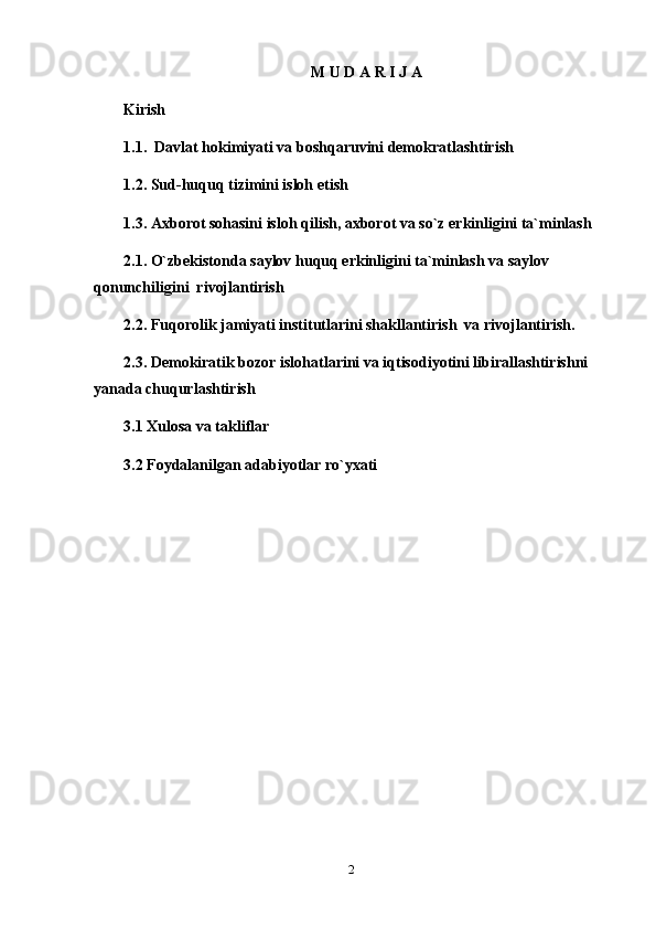 M U D A R I J A
Kirish
1.1.  Davlat hokimiyati va boshqaruvini demokratlashtirish 
1.2. Sud-huquq tizimini isloh etish 
1.3. Axborot sohasini isloh qilish, axborot va so`z erkinligini ta`minlash    
2.1. O`zbekistonda saylov huquq erkinligini ta`minlash va saylov 
qonunchiligini  rivojlantirish 
2.2. Fuqorolik jamiyati institutlarini shakllantirish  va rivojlantirish.  
2.3. Demokiratik bozor islohatlarini va iqtisodiyotini libirallashtirishni 
yanada chuqurlashtirish
3.1 Xulosa va takliflar
3.2 Foydalanilgan adabiyotlar ro`yxati
2 