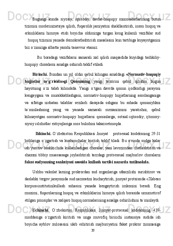 Bugungi   kunda   siyosiy,   iqtisodiy,   davlat-huquqiy   munosabatlarining   butun
tizimini moderinizatsiya qilish, fuqarolik jamiyatini shakllantirish, inson huquq va
erkinliklarni   himoya   etish   boyicha   oldimizga   turgan   keng   kulamli   vazifalar   sud
huquq tizimini yanada demokratlashtirish masalasini kun tartibiga kuyayotganini
biz o`zimizga albatta yaxshi tasavvur etamiz. 
      Bu   boradagi   vazifalarni   samarali   xal   qilish   maqsadida   kuyidagi   tashkiliy-
huquqiy choralarni amalga oshirish taklif etiladi.
Birinchi.   Bundan  un yil   oldin qabul   kilingan  amaldagi   «Normativ-huquqiy
hujjatlar   to`g`risida»gi   Qonunning   yangi   taxririni   qabul   qilishni   bugun
hayotning   o`zi   talab   kilmokda.   Yangi   o`tgan   davrda   qonun   ijodkorligi   jarayoni
kengaygani   va   murakkablashgani,   normativ-huquqiy   hujjatlarning   asoslanganiga
va   sifatiga   nisbatan   talablar   sezilarli   darajada   oshgani   bu   sohada   qonuniylikni
ta`minlashning   yang   va   yanada   samarali   mexanizmini   yaratishni,   qabul
kilinayotgan   normativ-huquqiy   hujjatlarni   qonunlarga,   sotsial-iqtisodiy,   ijtimoiy-
siysiy islohotlar extiyojlariga mos bulishini takazoetmoqda.
    Ikkinchi.   O`zbekiston  Respublikasi   Jinoyat   protsesual   kodeksning  29-31	

boblariga   o`zgartish   va   kushimchalar   kiritish   taklif   tiladi.   Bu   o`rinda   sudga   kalar
ish yurituv boshkichida kullaniladigan choralar, yani lavozimdan chetlashtirish va
shaxsni   tibbiy   muassasaga   joylashtirish   tarzdagi   protsessual   majburlov   choralarni
fakat sudyanning sanksiyasi asosida kullash tartibi nazarda tutilmokda.
Ushbu   vakolat   larning   prokrordan   sud   organlariga   utkazilishi   surishtiruv   va
daslabki tergov jarayonida sud nazoratini kuchaytirish, jinoyat protsissida «Xabeas
korpus»institutinikullash   sohasini   yanada   kengaytirish   imkonini   beradi.   Eng
muximi, fuqarolarning huquq va erkinliklarini himoya qilish borasida umumetirof
etilgan prinsiplar va xalqaro huquq normalarining amalga oshirilishini ta`minlaydi.
Uchinchi.   O`zbekiston   Respublikasi   Jinoyat-protsesual   kodeksning   439-
moddasiga   o`zgartish   kiritish   va   unga   muvofiq   birinchi   instansiya   sudida   ish
boyicha   ayblov   xulosasini   ukib   eshitirish   majburiyatini   fakat   prokror   zimmasiga
20 