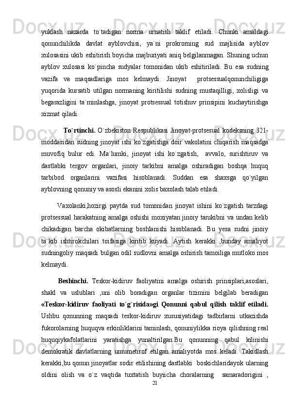 yuklash   nazarda   to`tadigan   norma   urnatish   taklif   etiladi.   Chunki   amaldagi
qonunchilikda   davlat   ayblovchisi,   ya`ni   prokrorning   sud   majlisida   ayblov
xulosasini ukib eshitirish boyicha majburiyati aniq belgilanmagan. Shuning uchun
ayblov   xulosasi   ko`pincha   sudyalar   tomonidan   ukib   eshitiriladi.   Bu   esa   sudning
vazifa   va   maqsadlariga   mos   kelmaydi.   Jinoyat   protsessualqonunchiligiga
yuqorida   kursatib   utilgan   normaning   kiritilishi   sudning   mustaqilligi,   xolisligi   va
begarazligini   ta`minlashga,   jinoyat   protsessual   totishuv   prinsipini   kuchaytirishga
xizmat qiladi.
        To`rtinchi.   O`zbekiston Respublikasi  Jinoyat-protsesual  kodeksning 321-
moddasidan sudning  jinoyat  ishi  ko`zgatishga  doir  vakolatini  chiqarish maqsadga
muvofiq   bulur   edi.   Ma`lumki,   jinoyat   ishi   ko`zgatish,     avvalo,   surishtiruv   va
dastlabki   tergov   organlari,   jinoiy   tarkibni   amalga   oshiradigan   boshqa   huquq
tarbibod   organlarini   vazifasi   hisoblanadi.   Suddan   esa   shaxsga   qo`yilgan
ayblovning qonuniy va asosli ekanini xolis baxolash talab etiladi.
  Vaxolanki,hozirgi   paytda   sud   tomonidan   jinoyat   ishini   ko`zgatish   tarzdagi
protsessual  harakatning amalga oshishi  moxiyatan jinoiy tarukibni va undan kelib
chikadigan   barcha   okibatlarning   boshlanishi   hisoblanadi.   Bu   yesa   sudni   jinoiy
ta`kib   ishtirokchilari   toifasiga   kiritib   kuyadi.   Aytish   kerakki   ,bunday   amaliyot
sudningoliy maqsadi bulgan odil sudlovni amalga oshirish tamoiliga mutloko mos
kelmaydi.
  Beshinchi.   Teskor-kidiruv   faoliyatini   amalga   oshirish   prinsiplari,asoslari,
shakl   va   uslublari   ,uni   olib   boradigan   organlar   tizimini   belgilab   beradigan
«Teskor-kidiruv   faoliyati   to`g`risida»gi   Qonunni   qabul   qilish   taklif   etiladi.
Ushbu   qonunning   maqsadi   teskor-kidiruv   xususiyatidagi   tadbirlarni   utkazishda
fukorolarning huquqva erkinliklarini taminlash, qonuniylikka rioya qilishning real
huquqiykafolatlarini   yaratishga   yunaltirilgan.Bu   qonunning   qabul   kilinishi
demokratik   davlatlarning   umumetirof   etilgan   amaliyotda   mos   keladi.   Takidlash
kerakki,bu qonun jinoyatlar sodir etilishining dastlabki   boskichlaridayok ularning
oldini   olish   va   o`z   vaqtida   tuxtatish   buyiicha   choralarning     samaradorigini   ,
21 