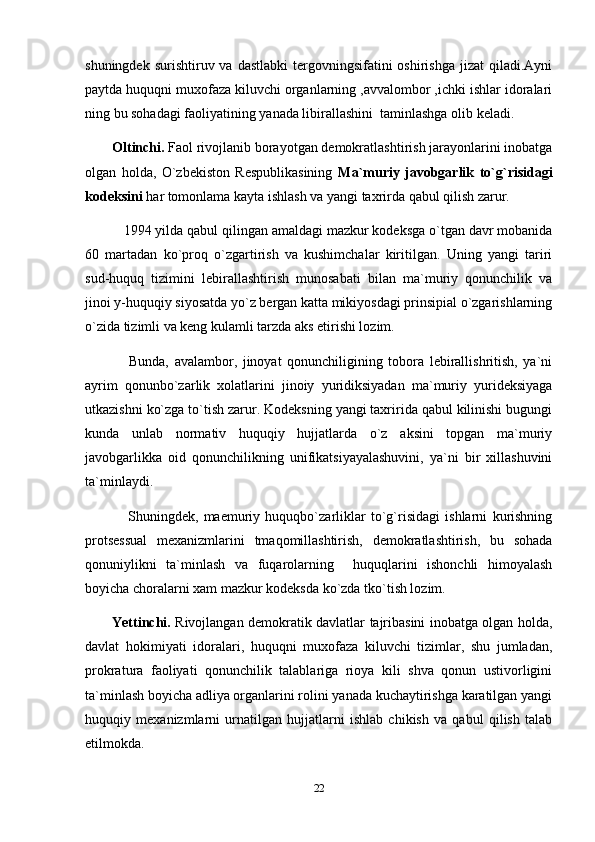 shuningdek  surishtiruv va  dastlabki  tergovningsifatini  oshirishga  jizat   qiladi.Ayni
paytda huquqni muxofaza kiluvchi organlarning ,avvalombor ,ichki ishlar idoralari
ning bu sohadagi faoliyatining yanada libirallashini  taminlashga olib keladi.
Oltinchi.  Faol rivojlanib borayotgan demokratlashtirish jarayonlarini inobatga
olgan   holda,   O`zbekiston   Respublikasining   Ma`muriy   javobgarlik   to`g`risidagi
kodeksini  har tomonlama kayta ishlash va yangi taxrirda qabul qilish zarur.
    1994 yilda qabul qilingan amaldagi mazkur kodeksga o`tgan davr mobanida
60   martadan   ko`proq   o`zgartirish   va   kushimchalar   kiritilgan.   Uning   yangi   tariri
sud-huquq   tizimini   lebirallashtirish   munosabati   bilan   ma`muriy   qonunchilik   va
jinoi y-huquqiy siyosatda yo`z bergan katta mikiyosdagi prinsipial o`zgarishlarning
o`zida tizimli va keng kulamli tarzda aks etirishi lozim.
      Bunda,   avalambor,   jinoyat   qonunchiligining   tobora   lebirallishritish,   ya`ni
ayrim   qonunbo`zarlik   xolatlarini   jinoiy   yuridiksiyadan   ma`muriy   yurideksiyaga
utkazishni ko`zga to`tish zarur. Kodeksning yangi taxririda qabul kilinishi bugungi
kunda   unlab   normativ   huquqiy   hujjatlarda   o`z   aksini   topgan   ma`muriy
javobgarlikka   oid   qonunchilikning   unifikatsiyayalashuvini,   ya`ni   bir   xillashuvini
ta`minlaydi.
      Shuningdek,   maemuriy   huquqbo`zarliklar   to`g`risidagi   ishlarni   kurishning
protsessual   mexanizmlarini   tmaqomillashtirish,   demokratlashtirish,   bu   sohada
qonuniylikni   ta`minlash   va   fuqarolarning     huquqlarini   ishonchli   himoyalash
boyicha choralarni xam mazkur kodeksda ko`zda tko`tish lozim.
Yettinchi.   Rivojlangan demokratik davlatlar tajribasini inobatga olgan holda,
davlat   hokimiyati   idoralari,   huquqni   muxofaza   kiluvchi   tizimlar,   shu   jumladan,
prokratura   faoliyati   qonunchilik   talablariga   rioya   kili   shva   qonun   ustivorligini
ta`minlash boyicha adliya organlarini rolini yanada kuchaytirishga karatilgan yangi
huquqiy   mexanizmlarni   urnatilgan   hujjatlarni   ishlab   chikish   va   qabul   qilish   talab
etilmokda.
22 