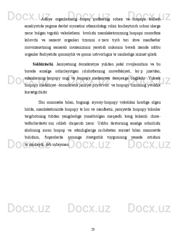       Adliya   organlarining   huquq   ijodkorligi   sohasi   va   huquqni   kullash
amaliyotida yagona davlat siyosatini utkazishdagi rolini kuchaytirish uchun ularga
zarur   bulgan   tegishli   vakolatlarni     berilishi   mamlakatimizning   huquqni   muxofaza
kiluvchi   va   nazarot   organlari   tizimini   o`zaro   tiyib   turi   shva   manfaatlar
muvozanatining   samarali   mexanizmini   yaratish   imkonini   beradi   xamda   ushbu
organlar faoliyatida qonuniylik va qonun ustivorligini ta`minlashga xizmat qiladi.
Sakkizinchi.   Jamiyatning   demokratiya   yulidan   jadal   rivojlanishini   va   bu
borada   amalga   oshirilayotgan   islohotlarning   muvafakiyati,   ko`p   jixatdan,
odamlarning   huquqiy   ongi   va   huquqiy   madaniyati   darajasiga   boglikdir.   Yuksak
huquqiy madaniyat- demiokratik jamiyat poydevori  va huquqiy tizimning yetuklik
kursatgichidir.
      Shu   munosaba   bilan,   bugungi   siyosiy-huquqiy   vokelikni   hisobga   olgan
holda,   mamlakatimizda   huquqiy   ta`lim   va   manfaatni,   jamiyatda   huquqiy   bilimlar
targibotining   tubdan   yangilashga   yunaltirilgan   maqsadli   keng   kulamli   chora-
tadbirlardasto`rini   ishlab   chiqarish   zarur.   Ushbu   dasturning   amalga   oshirilishi
aholining   inson   huquqi   va   erkinliglariga   nichsbatan   xurmat   bilan   munosatda
bulishini,   fuqarolarda   qonunga   itoatgorlik   tuygusining   yanada   ortishini
ta`minlaydi, deb uylayman.
23 