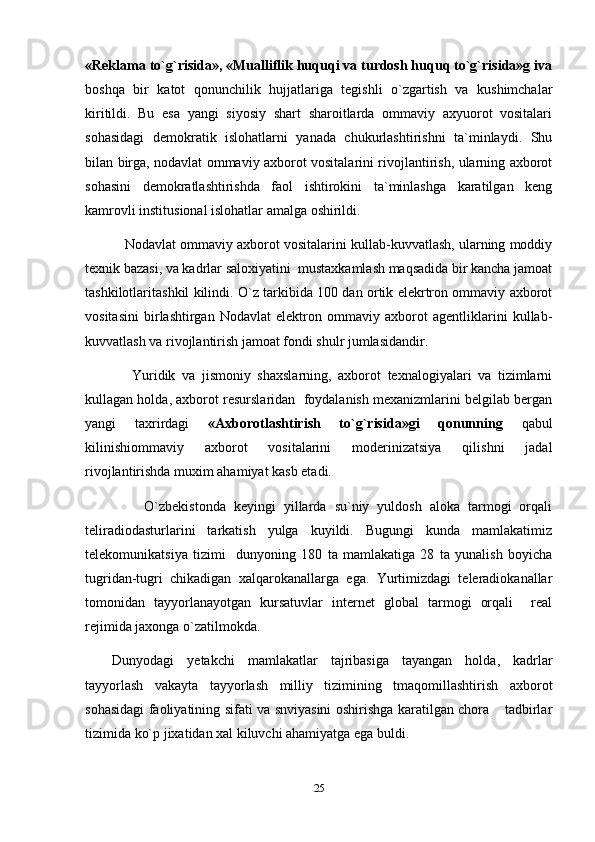 «Reklama to`g`risida», «Mualliflik huquqi va turdosh huquq to`g`risida»g iva
boshqa   bir   katot   qonunchilik   hujjatlariga   tegishli   o`zgartish   va   kushimchalar
kiritildi.   Bu   esa   yangi   siyosiy   shart   sharoitlarda   ommaviy   axyuorot   vositalari
sohasidagi   demokratik   islohatlarni   yanada   chukurlashtirishni   ta`minlaydi.   Shu
bilan birga, nodavlat ommaviy axborot vositalarini rivojlantirish, ularning axborot
sohasini   demokratlashtirishda   faol   ishtirokini   ta`minlashga   karatilgan   keng
kamrovli institusional islohatlar amalga oshirildi.
      Nodavlat ommaviy axborot vositalarini kullab-kuvvatlash, ularning moddiy
texnik bazasi, va kadrlar saloxiyatini  mustaxkamlash maqsadida bir kancha jamoat
tashkilotlaritashkil kilindi. O`z tarkibida 100 dan ortik elekrtron ommaviy axborot
vositasini   birlashtirgan   Nodavlat   elektron   ommaviy   axborot   agentliklarini   kullab-
kuvvatlash va rivojlantirish jamoat fondi shulr jumlasidandir.
      Yuridik   va   jismoniy   shaxslarning,   axborot   texnalogiyalari   va   tizimlarni
kullagan holda, axborot resurslaridan  foydalanish mexanizmlarini belgilab bergan
yangi   taxrirdagi   «Axborotlashtirish   to`g`risida»gi   qonunning   qabul
kilinishiommaviy   axborot   vositalarini   moderinizatsiya   qilishni   jadal
rivojlantirishda muxim ahamiyat kasb etadi.
        O`zbekistonda   keyingi   yillarda   su`niy   yuldosh   aloka   tarmogi   orqali
teliradiodasturlarini   tarkatish   yulga   kuyildi.   Bugungi   kunda   mamlakatimiz
telekomunikatsiya   tizimi     dunyoning   180   ta   mamlakatiga   28   ta   yunalish   boyicha
tugridan-tugri   chikadigan   xalqarokanallarga   ega.   Yurtimizdagi   teleradiokanallar
tomonidan   tayyorlanayotgan   kursatuvlar   internet   global   tarmogi   orqali     real
rejimida jaxonga o`zatilmokda.
Dunyodagi   yetakchi   mamlakatlar   tajribasiga   tayangan   holda,   kadrlar
tayyorlash   vakayta   tayyorlash   milliy   tizimining   tmaqomillashtirish   axborot
sohasidagi faoliyatining sifati va snviyasini oshirishga karatilgan chora  tadbirlar
tizimida ko`p jixatidan xal kiluvchi ahamiyatga ega buldi.
25 