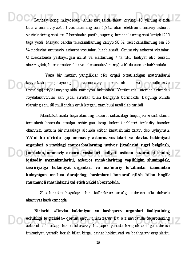 Bunday   keng   mikyosdagi   ishlar   natijasida   fakat   keyingi   10   yilning   o`zida
bosma ommaviy axbort vositalarining soni 1,5 barobar, elektron ommaviy axborot
vositalarining soni esa 7 barobarko`payib, bugungi kunda ularning soni kariyb1200
taga yetdi. Mavjud barcha telekanallarning kariyb 50 %, radiokanallarning esa 85
%   nodavlat   ommaviy   axborot   vositalari   hisoblanadi.   Ommaviy   axborot   vlsitalari
O`zbekistonda   yashaydigan   millit   va   elatlarning   7   ta   tildi   faoliyat   olib   boradi,
shuningdek, bosma materiallar va telekursatuvlar  ingliz tilida xam tarkatilmokda.
        Yana   bir   muxim   yangiliklar   efer   orqali   o`zatiladigan   materiallarni
tayyorlash   jarayoniga   zamonaviy   rakamli   va   multimedia
texnalogijoriykilinayotganida   namoyon   bulmokda.   Yurtimizda   internet   tizimidan
foydalanuvchilar   safi   jadal   su`atlar   bilan   kengayib   bormokda.   Bugungi   kunda
ularning soni 60 milliondan ortib ketgani xam buni tasdiqlab turibdi. 
        Mamlakatimzda fuqarolarining axborot sohasidagi  huquq va erkinliklarini
taminlash   borasida   amalga   oshirilgan   keng   kulamli   ishlarni   tankidiy   baxolar
ekanmiz,   muxim   bir   masalaga   alohida   etibor   karatishimiz   zarur,   deb   uylayman.
YA`ni   bu   o`rinda   gap   ommaviy   axborot   vositalari   va   davlat   hokimiyati
organlari   o`rtasidagi   munosabatlarning   ustivor   jixatlarini   tugri   belgilash,
jumladan,   ommaviy   axborot   vositalari   faoliyati   ustidan   nazarot   qilishning
iqtisodiy   mexanizmlarini,   axbarot   manbalarining   yopikligini   shuningdek,
taxririyatga   hokimiyat   organlari   va   ma`muriy   to`zilmalar   tomonidan
bulayotgan   ma`lum   darajadagi   bosimlarni   bartaraf   qilish   bilan   boglik
muammoli masalalarni xal etish xakida bormokda.
    Shu   boisdan   kuyidagi   chora-tadbirlarini   amalga   oshirish   o`ta   dolzarb
ahamiyat kasb etmoqda: 
Birinchi.   «Davlat   hokimiyati   va   boshqaruv   organlari   faoliyatining
ochikligi   to`g`risida»   qonun   qabul   qilish   zarur.   Bu   o`z   navbatida   fuqarolarning
axborot   sohasidagi   konistitutsiyaviy   huquqini   yanada   kengrok   amalga   oshirish
imkoniyati   yaratib  berish   bilan  birga,   davlat   hokimiyati   va  boshqaruv   organlarini
26 