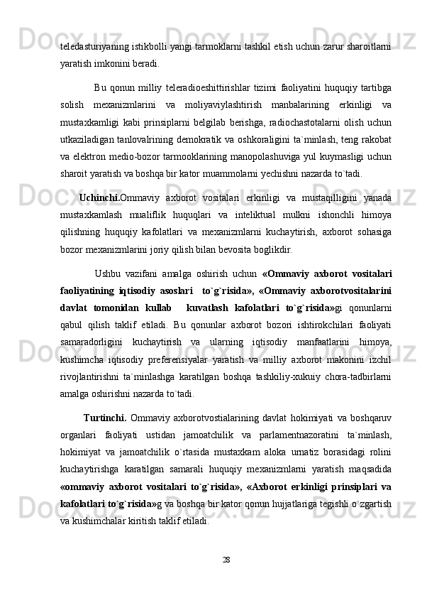 teledasturiyaning istikbolli yangi tarmoklarni tashkil etish uchun zarur sharoitlarni
yaratish imkonini beradi.
        Bu   qonun   milliy   teleradioeshittirishlar   tizimi   faoliyatini   huquqiy   tartibga
solish   mexanizmlarini   va   moliyaviylashtirish   manbalarining   erkinligi   va
mustaxkamligi   kabi   prinsiplarni   belgilab   berishga,   radiochastotalarni   olish   uchun
utkaziladigan tanlovalrining demokratik va oshkoraligini  ta`minlash, teng rakobat
va elektron medio-bozor  tarmooklarining manopolashuviga yul kuymasligi  uchun
sharoit yaratish va boshqa bir kator muammolarni yechishni nazarda to`tadi.
Uchinchi. Ommaviy   axborot   vositalari   erkinligi   va   mustaqilligini   yanada
mustaxkamlash   mualiflik   huquqlari   va   inteliktual   mulkni   ishonchli   himoya
qilishning   huquqiy   kafolatlari   va   mexanizmlarni   kuchaytirish,   axborot   sohasiga
bozor mexanizmlarini joriy qilish bilan bevosita boglikdir.
      Ushbu   vazifani   amalga   oshirish   uchun   «Ommaviy   axborot   vositalari
faoliyatining   iqtisodiy   asoslari     to`g`risida»,   «Ommaviy   axborotvositalarini
davlat   tomonidan   kullab   kuvatlash   kafolatlari   to`g`risida» gi   qonunlarni
qabul   qilish   taklif   etiladi.   Bu   qonunlar   axborot   bozori   ishtirokchilari   faoliyati
samaradorligini   kuchaytirish   va   ularning   iqtisodiy   manfaatlarini   himoya,
kushimcha   iqtisodiy   preferensiyalar   yaratish   va   milliy   axborot   makonini   izchil
rivojlantirishni   ta`minlashga   karatilgan   boshqa   tashkiliy-xukuiy   chora-tadbirlarni
amalga oshirishni nazarda to`tadi.
  Turtinchi.   Ommaviy   axborotvostialarining   davlat   hokimiyati   va   boshqaruv
organlari   faoliyati   ustidan   jamoatchilik   va   parlamentnazoratini   ta`minlash,
hokimiyat   va   jamoatchilik   o`rtasida   mustaxkam   aloka   urnatiz   borasidagi   rolini
kuchaytirishga   karatilgan   samarali   huquqiy   mexanizmlarni   yaratish   maqsadida
«ommaviy   axborot   vositalari   to`g`risida»,   «Axborot   erkinligi   prinsiplari   va
kafolatlari to`g`risida» g va boshqa bir kator qonun hujjatlariga tegishli o`zgartish
va kushimchalar kiritish taklif etiladi.
28 