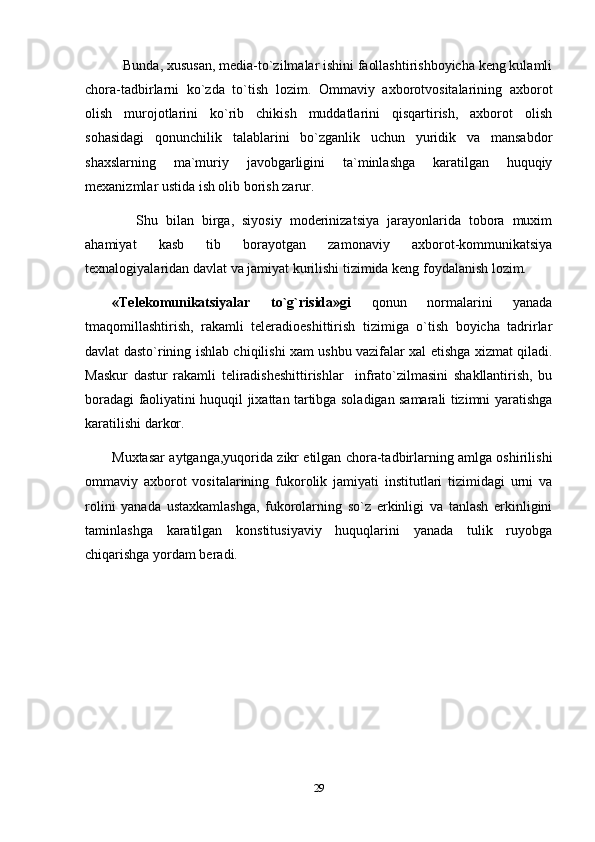    Bunda, xususan, media-to`zilmalar ishini faollashtirishboyicha keng kulamli
chora-tadbirlarni   ko`zda   to`tish   lozim.   Ommaviy   axborotvositalarining   axborot
olish   murojotlarini   ko`rib   chikish   muddatlarini   qisqartirish,   axborot   olish
sohasidagi   qonunchilik   talablarini   bo`zganlik   uchun   yuridik   va   mansabdor
shaxslarning   ma`muriy   javobgarligini   ta`minlashga   karatilgan   huquqiy
mexanizmlar ustida ish olib borish zarur.
      Shu   bilan   birga,   siyosiy   moderinizatsiya   jarayonlarida   tobora   muxim
ahamiyat   kasb   tib   borayotgan   zamonaviy   axborot-kommunikatsiya
texnalogiyalaridan davlat va jamiyat kurilishi tizimida keng foydalanish lozim.
«Telekomunikatsiyalar   to`g`risida»gi   qonun   normalarini   yanada
tmaqomillashtirish,   rakamli   teleradioeshittirish   tizimiga   o`tish   boyicha   tadrirlar
davlat dasto`rining ishlab chiqilishi xam ushbu vazifalar xal etishga xizmat qiladi.
Maskur   dastur   rakamli   teliradisheshittirishlar     infrato`zilmasini   shakllantirish,   bu
boradagi faoliyatini huquqil jixattan tartibga soladigan samarali tizimni yaratishga
karatilishi darkor. 
Muxtasar aytganga,yuqorida zikr etilgan chora-tadbirlarning amlga oshirilishi
ommaviy   axborot   vositalarining   fukorolik   jamiyati   institutlari   tizimidagi   urni   va
rolini   yanada   ustaxkamlashga,   fukorolarning   so`z   erkinligi   va   tanlash   erkinligini
taminlashga   karatilgan   konstitusiyaviy   huquqlarini   yanada   tulik   ruyobga
chiqarishga yordam beradi.
        
29 
