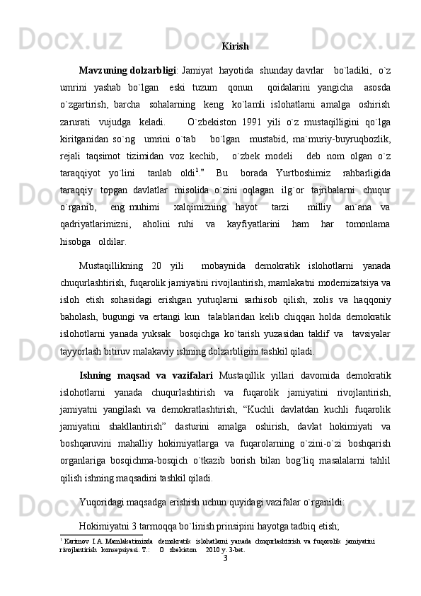 Kirish
Mavzuning dolzarbligi :   Jamiyat   hayotida   shunday davrlar     bo`ladiki,   o`z
umrini     yashab     bo`lgan       eski     tuzum       qonun     qoidalarini     yangicha       asosda
o`zgartirish,  barcha   sohalarning   keng   ko`lamli  islohatlarni  amalga   oshirish
zarurati   vujudga   keladi.   O`zbekiston  1991  yili  o`z  mustaqilligini  qo`lga	

kiritganidan   so`ng     umrini   o`tab       bo`lgan     mustabid,   ma`muriy-buyruqbozlik,
rejali  taqsimot  tizimidan  voz  kechib,   o`zbek  modeli   deb  nom  olgan  o`z	
 
taraqqiyot     yo`lini       tanlab     oldi 1
.       Bu       borada     Yurtboshimiz       rahbarligida	

taraqqiy   topgan  davlatlar   misolida  o`zini  oqlagan   ilg`or   tajribalarni   chuqur
o`rganib,       eng   muhimi       xalqimizning     hayot       tarzi         milliy       an`ana     va
qadriyatlarimizni,       aholini     ruhi       va       kayfiyatlarini       ham       har       tomonlama
hisobga   oldilar.
Mustaqillikning   20   yili     mobaynida   demokratik   islohotlarni   yanada
chuqurlashtirish, fuqarolik jamiyatini rivojlantirish, mamlakatni modernizatsiya va
isloh   etish   sohasidagi   erishgan   yutuqlarni   sarhisob   qilish,   xolis   va   haqqoniy
baholash,   bugungi   va   ertangi   kun     talablaridan   kelib   chiqqan   holda   demokratik
islohotlarni   yanada   yuksak     bosqichga   kо`tarish   yuzasidan   taklif   va     tavsiyalar
tayyorlash bitiruv malakaviy ishning dolzarbligini tashkil qiladi. 
Ishning   maqsad   va   vazifalari   Mustaqillik   yillari   davomida   demokratik
islohotlarni   yanada   chuqurlashtirish   va   fuqarolik   jamiyatini   rivojlantirish,
jamiyatni   yangilash   va   demokratlashtirish,   “Kuchli   davlatdan   kuchli   fuqarolik
jamiyatini   shakllantirish”   dasturini   amalga   oshirish,   davlat   hokimiyati   va
boshqaruvini   mahalliy   hokimiyatlarga   va   fuqarolarning   о`zini-о`zi   boshqarish
organlariga   bosqichma-bosqich   о`tkazib   borish   bilan   bog`liq   masalalarni   tahlil
qilish ishning maqsadini tashkil qiladi.
Yuqoridagi maqsadga erishish uchun quyidagi vazifalar о`rganildi:
Hokimiyatni 3 tarmoqqa bо`linish prinsipini hayotga tadbiq etish;
1
  Karimov  I.A. Mamlakatimizda   demokratik   islohatlarni  yanada  chuqurlashtirish  va  fuqorolik   jamiyatini   
rivojlantirish   konsepsiyasi. T.:   O zbekiston   2010 y. 3-bet.	
  
3 