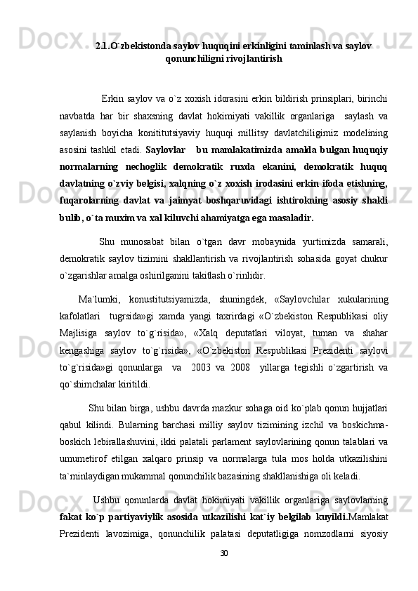 2.1.O`zbekistonda saylov huquqini erkinligini taminlash va saylov
qonunchiligni rivojlantirish
              Erkin saylov va o`z xoxish idorasini  erkin bildirish prinsiplari, birinchi
navbatda   har   bir   shaxsning   davlat   hokimiyati   vakillik   organlariga     saylash   va
saylanish   boyicha   konititutsiyaviy   huquqi   millitsy   davlatchiligimiz   modelining
asosini   tashkil   etadi.   Saylovlar   bu  mamlakatimizda   amalda   bulgan  huquqiy
normalarning   nechoglik   demokratik   ruxda   ekanini,   demokratik   huquq
davlatning  o`zviy  belgisi,   xalqning  o`z  xoxish  irodasini  erkin  ifoda  etishning,
fuqarolarning   davlat   va   jaimyat   boshqaruvidagi   ishtirokning   asosiy   shakli
bulib, o`ta muxim va xal kiluvchi ahamiyatga ega masaladir.
      Shu   munosabat   bilan   o`tgan   davr   mobaynida   yurtimizda   samarali,
demokratik   saylov   tizimini   shakllantirish   va   rivojlantirish   sohasida   goyat   chukur
o`zgarishlar amalga oshirilganini takitlash o`rinlidir.
Ma`lumki,   konustitutsiyamizda,   shuningdek,   «Saylovchilar   xukularining
kafolatlari     tugrsida»gi   xamda   yangi   taxrirdagi   «O`zbekiston   Respublikasi   oliy
Majlisiga   saylov   to`g`risida»,   «Xalq   deputatlari   viloyat,   tuman   va   shahar
kengashiga   saylov   to`g`risida»,   «O`zbekiston   Respublikasi   Prezidenti   saylovi
to`g`risida»gi   qonunlarga     va     2003   va   2008     yillarga   tegishli   o`zgartirish   va
qo`shimchalar kiritildi.
      Shu bilan birga, ushbu davrda mazkur sohaga oid ko`plab qonun hujjatlari
qabul   kilindi.   Bularning   barchasi   milliy   saylov   tizimining   izchil   va   boskichma-
boskich   lebirallashuvini,   ikki   palatali   parlament   saylovlarining  qonun   talablari   va
umumetirof   etilgan   xalqaro   prinsip   va   normalarga   tula   mos   holda   utkazilishini
ta`minlaydigan mukammal qonunchilik bazasining shakllanishiga oli keladi.
      Ushbu   qonunlarda   davlat   hokimiyati   vakillik   organlariga   saylovlarning
fakat   ko`p   partiyaviylik   asosida   utkazilishi   kat`iy   belgilab   kuyildi. Mamlakat
Prezidenti   lavozimiga,   qonunchilik   palatasi   deputatligiga   nomzodlarni   siyosiy
30 